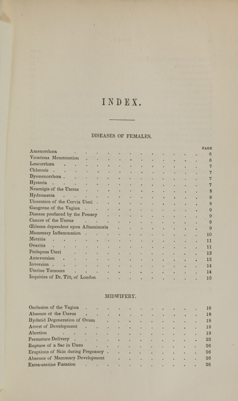 INDEX. DISEASES OF FEMALES. , , PAGE Amenorrhcea ••.... Vicarious Menstruation fi Leucorrhcea ....... 7 Chlorosis ........ 7 Dysmenorrhea 7 Hysteria ......... 7 Neuralgia of the Uterus e Hydrometra ••••......, 8 Ulceration of the Cervix Uteri , g Gangrene of the Vagina g Disease produced by the Pessary g Cancer of the Uterus ••...... 9 ffidema dependent upon Albuminuria g Mammary Inflammation 10 Metritis jj Ovaritis ........... \\ Prolapsus Uteri 13 Anteversion ........... 13 Inversion ............ 14 Uterine Tumours 14 Inquiries of Dr. Tilt, of London ......... 15 MIDWIFERY. Occlusion of the Vagina 16 Absence of the Uterus 18 Hydatid Degeneration of Ovum 18 Arrest of Development 18 Abortion 19 Premature Delivery 22 Rupture of a Sac in Utero 26 Eruptions of Skin during Pregnancy 26 Absence of Mammary Development 26 Extra-uterine Fcstation 26