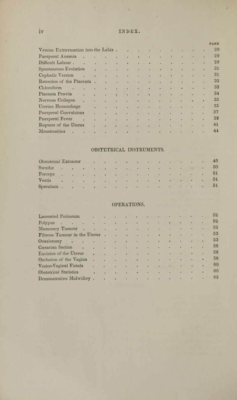 PAOE Venous Extravasation into the Labia 29 Puerperal Anemia ............ 29 Difficult Labour 29 Spontaneous Evolution ........... 31 Cephalic Version ............ 31 Retention of the Placenta . 32 Chloroform 33 Placenta Praevia ............ 34 Nervous Collapse ............ 35 Uterine Hemorrhage .35 Puerperal Convulsions 37 Puerperal Fever ............ 38 Rupture of the Uterus 41 Monstrosities 44 OBSTETRICAL INSTRUMENTS. Obstetrical Extractor 46 Swathe .............. 50 Forceps 51 Vectis 51 Speculum . 51 OPERATIONS. Lacerated Perineum 52 Polypus 52 Mammary Tumour °2 Fibrous Tumour in the Uterus 53 Ovariotomy ........••••• «*3 Caesarian Section . 00 Excision of the Uterus 58 Occlusion of the Vagina 58 Vesico-Vaginal Fistula 60 Obstetrical Statistics 60 Demonstrative Midwifery 62