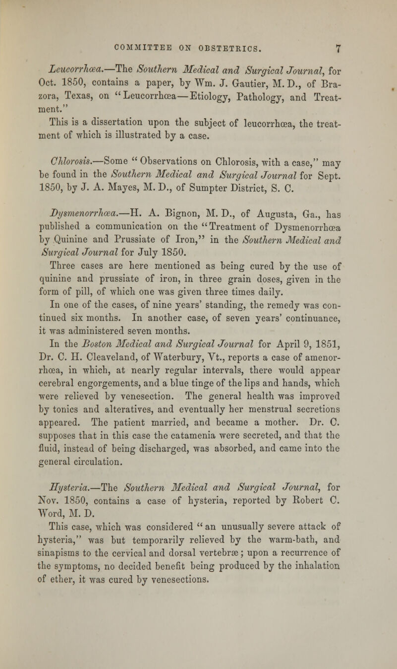 Leucorrhoea.—The Southern Medical and Surgical Journal, for Oct. 1850, contains a paper, by Wm. J. G-autier, M. D., of Bra- zora, Texas, on Leucorrhoea—Etiology, Pathology, and Treat- ment. This is a dissertation upon the subject of leucorrhoea, the treat- ment of which is illustrated by a case. Chlorosis.—Some  Observations on Chlorosis, with a case, may be found in the Southern Medical and Surgical Journal for Sept. 1850, by J. A. Mayes, M. D., of Sumpter District, S. C. Dysmenorrhoea.—H. A. Bignon, M. D., of Augusta, Ga., has published a communication on the Treatment of Dysmenorrhoea by Quinine and Prussiate of Iron, in the Southern Medical and Surgical Journal for July 1850. Three cases are here mentioned as being cured by the use of quinine and prussiate of iron, in three grain doses, given in the form of pill, of which one was given three times daily. In one of the cases, of nine years' standing, the remedy was con- tinued six months. In another case, of seven years' continuance, it was administered seven months. In the Boston Medical and Surgical Journal for April 9, 1851, Dr. C. H. Cleaveland, of Waterbury, Vt., reports a case of amenor- rhoea, in which, at nearly regular intervals, there would appear cerebral engorgements, and a blue tinge of the lips and hands, which were relieved by venesection. The general health was improved by tonics and alteratives, and eventually her menstrual secretions appeared. The patient married, and became a mother. Dr. C. supposes that in this case the catamenia were secreted, and that the fluid, instead of being discharged, was absorbed, and came into the general circulation. Hysteria.—The Southern Medical and Surgical Journal, for Nov. 1850, contains a case of hysteria, reported by Robert C. Word, M. D. This case, which was considered  an unusually severe attack of hysteria, was but temporarily relieved by the warm-bath, and sinapisms to the cervical and dorsal vertebrae; upon a recurrence of the symptoms, no decided benefit being produced by the inhalation of ether, it was cured by venesections.