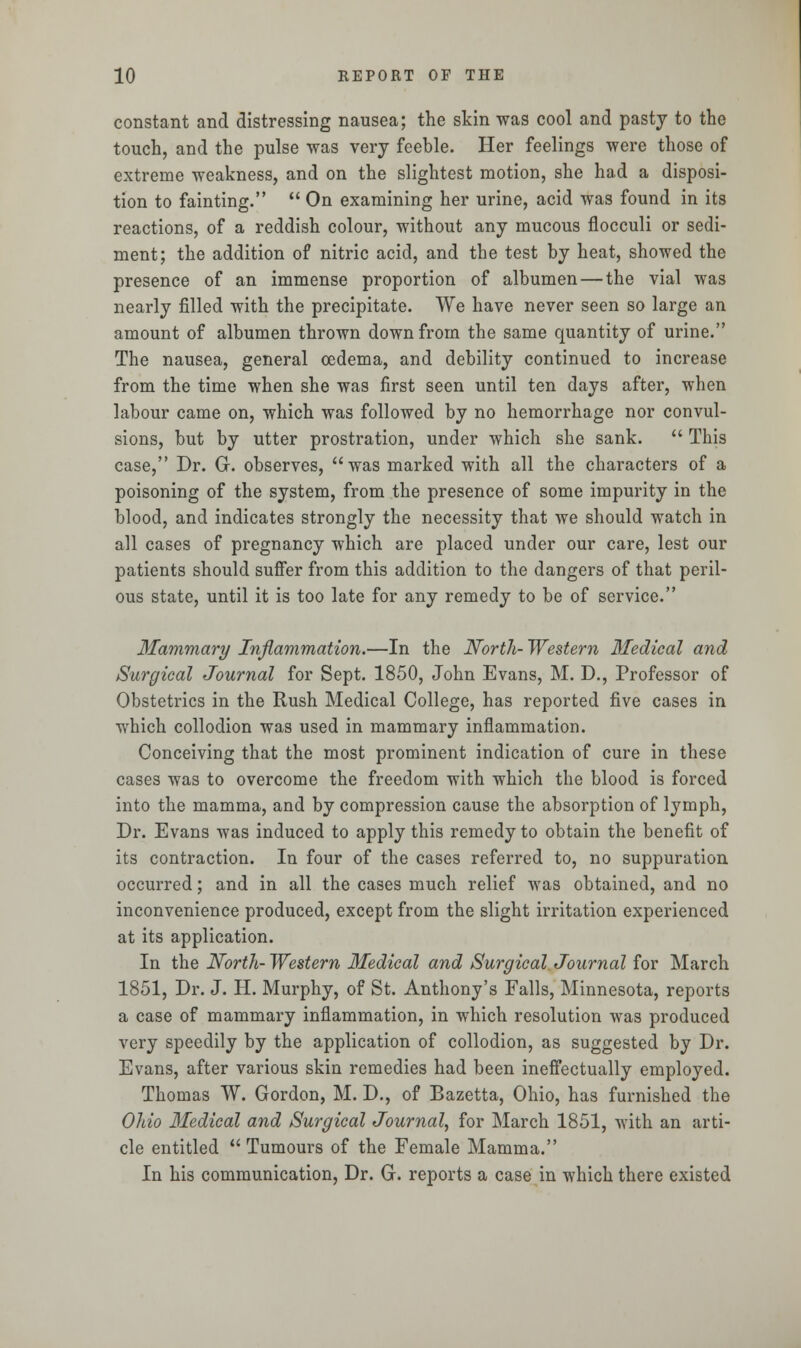 constant and distressing nausea; the skin was cool and pasty to the touch, and the pulse was very feeble. Her feelings were those of extreme weakness, and on the slightest motion, she had a disposi- tion to fainting.  On examining her urine, acid was found in its reactions, of a reddish colour, without any mucous flocculi or sedi- ment; the addition of nitric acid, and the test by heat, showed the presence of an immense proportion of albumen — the vial was nearly filled with the precipitate. We have never seen so large an amount of albumen thrown down from the same quantity of urine. The nausea, general oedema, and debility continued to increase from the time when she was first seen until ten days after, when labour came on, which was followed by no hemorrhage nor convul- sions, but by utter prostration, under which she sank.  This case, Dr. G. observes, was marked with all the characters of a poisoning of the system, from the presence of some impurity in the blood, and indicates strongly the necessity that we should watch in all cases of pregnancy which are placed under our care, lest our patients should suffer from this addition to the dangers of that peril- ous state, until it is too late for any remedy to be of service. Mammary Inflammation.—In the North- Western Medical and Surgical Journal for Sept. 1850, John Evans, M. D., Professor of Obstetrics in the Rush Medical College, has reported five cases in which collodion was used in mammary inflammation. Conceiving that the most prominent indication of cure in these cases was to overcome the freedom with which the blood is forced into the mamma, and by compression cause the absorption of lymph, Dr. Evans was induced to apply this remedy to obtain the benefit of its contraction. In four of the cases referred to, no suppuration occurred; and in all the cases much relief was obtained, and no inconvenience produced, except from the slight irritation experienced at its application. In the North- Western Medical and Surgical Journal for March 1851, Dr. J. H. Murphy, of St. Anthony's Falls, Minnesota, reports a case of mammary inflammation, in which resolution was produced very speedily by the application of collodion, as suggested by Dr. Evans, after various skin remedies had been ineffectually employed. Thomas W. Gordon, M. D., of Bazetta, Ohio, has furnished the Ohio Medical and Surgical Journal, for March 1851, with an arti- cle entitled Tumours of the Female Mamma. In his communication, Dr. G. reports a case in which there existed