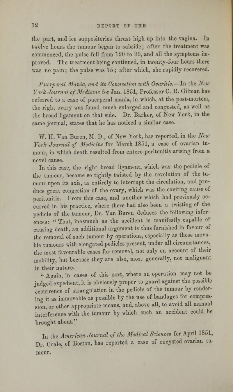 the part, and ice suppositories thrust high up into the vagina. In twelve hours the tumour began to subside; after the treatment was commenced, the pulse fell from 120 to 90, and all the symptoms im- proved. The treatment being continued, in twenty-four hours there was no pain; the pulse was 75; after which, she rapidly recovered. Puerperal Mania, and its Connection with Ovaritis.—In the New York Journal of Medicine for Jan. 1851, Professor C. K. Gilman has referred to a case of puerperal mania, in which, at the post-mortem, the right ovary was found much enlarged and congested, as well as the broad ligament on that side. Dr. Barker, of New York, in the same journal, states that he has noticed a similar case. W. H. Van Buren, M. D., of New York, has reported, in the New York Journal of Medicine for March 1851, a case of ovarian tu- mour, in which death resulted from entero-peritonitis arising from a novel cause. In this case, the right broad ligament, which was the pedicle of the tumour, became so tightly twisted by the revolution of the tu- mour upon its axis, as entirely to interrupt the circulation, and pro- duce great congestion of the ovary, which was the exciting cause of peritonitis. From this case, and another which had previously oc- curred in his practice, where there had also been a twisting of the pedicle of the tumour, Dr. Van Buren deduces the following infer- ences: That, inasmuch as the accident is manifestly capable of causing death, an additional argument is thus furnished in favour of the removal of such tumour by operations, especially as those mova- ble tumours with elongated pedicles present, under all circumstances, the most favourable cases for removal, not only on account of their mobility, but because they are also, most generally, not malignant in their nature.  Again, in cases of this sort, where an operation may not be judged expedient, it is obviously proper to guard against the possible occurrence of strangulation in the pedicle of the tumour by render- ing it as immovable as possible by the use of bandages for compres- sion, or other appropriate means, and, above all, to avoid all manual interference with the tumour by which such an accident could be brought about.'' In the American Journal of the Medical Sciences for April 1851, Dr. Coale, of Boston, has reported a case of encysted ovarian tu- mour.