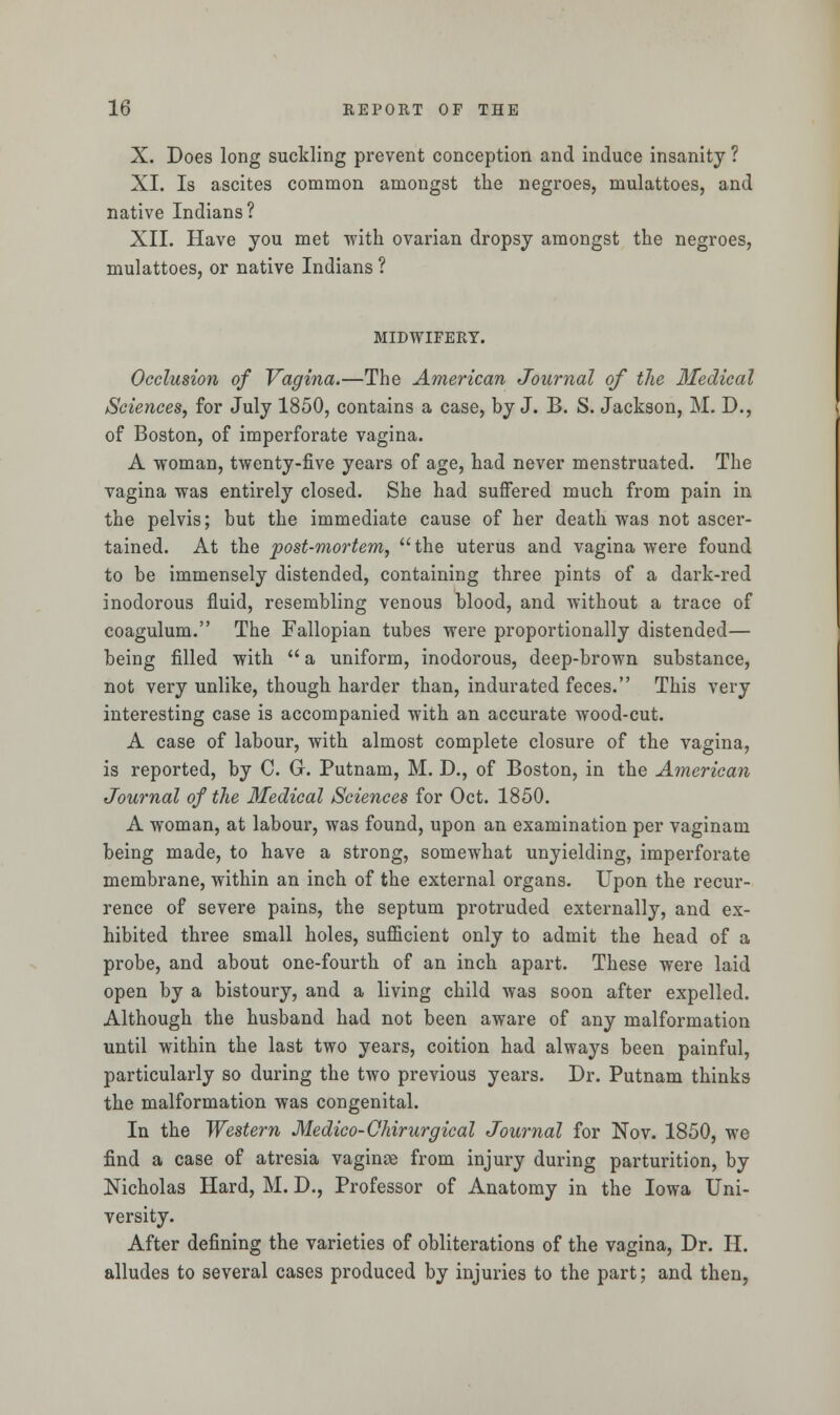 X. Does long suckling prevent conception and induce insanity ? XI. Is ascites common amongst the negroes, mulattoes, and native Indians? XII. Have you met with ovarian dropsy amongst the negroes, mulattoes, or native Indians ? MIDWIFERY. Occlusion of Vagina.—The American Journal of the Medical Sciences, for July 1850, contains a case, by J. B. S. Jackson, M. D., of Boston, of imperforate vagina. A woman, twenty-five years of age, had never menstruated. The vagina was entirely closed. She had suffered much from pain in the pelvis; but the immediate cause of her death was not ascer- tained. At the post-mortem, the uterus and vagina were found to be immensely distended, containing three pints of a dark-red inodorous fluid, resembling venous blood, and without a trace of coagulum. The Fallopian tubes were proportionally distended— being filled with  a uniform, inodorous, deep-brown substance, not very unlike, though harder than, indurated feces. This very interesting case is accompanied with an accurate wood-cut. A case of labour, with almost complete closure of the vagina, is reported, by C. G. Putnam, M. D., of Boston, in the American Journal of the Medical Sciences for Oct. 1850. A woman, at labour, was found, upon an examination per vaginam being made, to have a strong, somewhat unyielding, imperforate membrane, within an inch of the external organs. Upon the recur- rence of severe pains, the septum protruded externally, and ex- hibited three small holes, sufficient only to admit the head of a probe, and about one-fourth of an inch apart. These were laid open by a bistoury, and a living child was soon after expelled. Although the husband had not been aware of any malformation until within the last two years, coition had always been painful, particularly so during the two previous years. Dr. Putnam thinks the malformation was congenital. In the Western Medico-Chirurgical Journal for Nov. 1850, we find a case of atresia vaginae from injury during parturition, by Nicholas Hard, M. D., Professor of Anatomy in the Iowa Uni- versity. After defining the varieties of obliterations of the vagina, Dr. H. alludes to several cases produced by injuries to the part; and then,