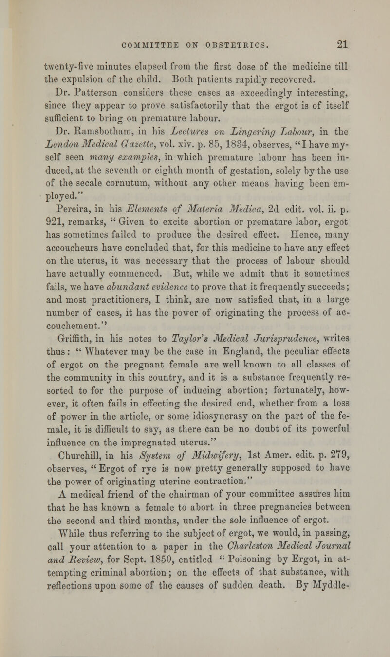 twenty-five minutes elapsed from the first dose of the medicine till the expulsion of the child. Both patients rapidly recovered. Dr. Patterson considers these cases as exceedingly interesting, since they appear to prove satisfactorily that the ergot is of itself sufficient to bring on premature labour. Dr. Ramsbotham, in his Lectures on Lingering Labour, in the London Medical Gazette, vol. xiv. p. 85, 1834, observes, I have my- self seen many examples, in which premature labour has been in- duced, at the seventh or eighth month of gestation, solely by the use of the secale cornutum, without any other means having been em- ployed. Pereira, in his Elements of Materia Medic.a, 2d edit. vol. ii. p. 921, remarks,  Given to excite abortion or premature labor, ergot has sometimes failed to produce the desired effect. Hence, many accoucheurs have concluded that, for this medicine to have any effect on the uterus, it was necessary that the process of labour should have actually commenced. But, while we admit that it sometimes fails, we have abundant evidence to prove that it frequently succeeds; and most practitioners, I think, are now satisfied that, in a large number of cases, it has the power of originating the process of ac- couchement.'' Griffith, in his notes to Taylor s Medical Jurisprudence, writes thus:  Whatever may be the case in England, the peculiar effects of ergot on the pregnant female are well known to all classes of the community in this country, and it is a substance frequently re- sorted to for the purpose of inducing abortion; fortunately, how- ever, it often fails in effecting the desired end, whether from a loss of power in the article, or some idiosyncrasy on the part of the fe- male, it is difficult to say, as there can be no doubt of its powerful influence on the impregnated uterus. Churchill, in his System of Midwifery, 1st Amer. edit. p. 279, observes,  Ergot of rye is now pretty generally supposed to have the power of originating uterine contraction. A medical friend of the chairman of your committee assures him that he has known a female to abort in three pregnancies between the second and third months, under the sole influence of ergot. While thus referring to the subject of ergot, we would, in passing, call your attention to a paper in the Charleston Medical Journal and Review, for Sept. 1850, entitled  Poisoning by Ergot, in at- tempting criminal abortion; on the effects of that substance, with reflections upon some of the causes of sudden death. By Myddle-