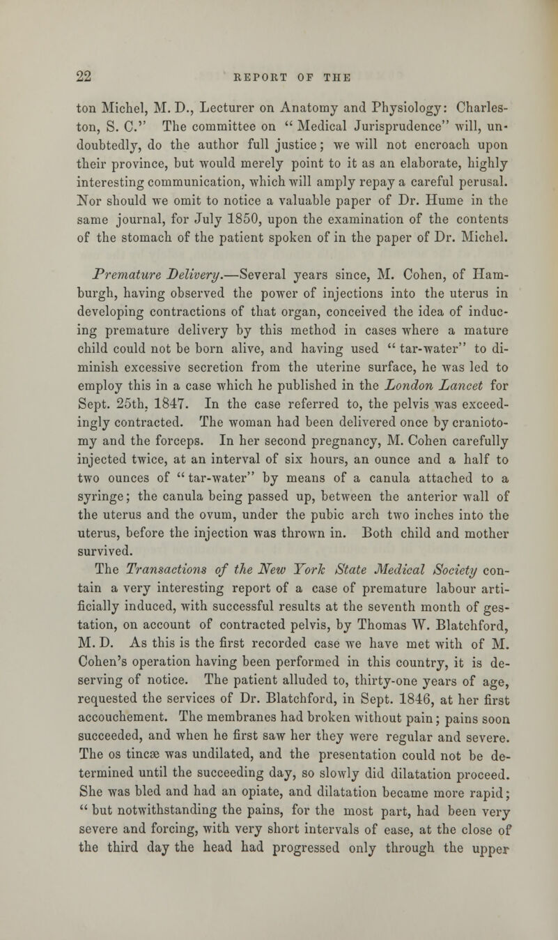 ton Michel, M. D., Lecturer on Anatomy and Physiology: Charles- ton, S. C' The committee on  Medical Jurisprudence will, un- doubtedly, do the author full justice; we will not encroach upon their province, but would merely point to it as an elaborate, highly interesting communication, which will amply repay a careful perusal. Nor should we omit to notice a valuable paper of Dr. Hume in the same journal, for July 1850, upon the examination of the contents of the stomach of the patient spoken of in the paper of Dr. Michel. Premature Delivery.—Several years since, M. Cohen, of Ham- burgh, having observed the power of injections into the uterus in developing contractions of that organ, conceived the idea of induc- ing premature delivery by this method in cases where a mature child could not be born alive, and having used  tar-water to di- minish excessive secretion from the uterine surface, he was led to employ this in a case which he published in the London Lancet for Sept. 25th, 1847. In the case referred to, the pelvis was exceed- ingly contracted. The woman had been delivered once by cranioto- my and the forceps. In her second pregnancy, M. Cohen carefully injected twice, at an interval of six hours, an ounce and a half to two ounces of  tar-water by means of a canula attached to a syringe; the canula being passed up, between the anterior wall of the uterus and the ovum, under the pubic arch two inches into the uterus, before the injection was thrown in. Both child and mother survived. The Transactions of the New York State Medical Society con- tain a very interesting report of a case of premature labour arti- ficially induced, with successful results at the seventh month of ges- tation, on account of contracted pelvis, by Thomas W. Blatchford, M. D. As this is the first recorded case we have met with of M. Cohen's operation having been performed in this country, it is de- serving of notice. The patient alluded to, thirty-one years of age, requested the services of Dr. Blatchford, in Sept. 1846, at her first accouchement. The membranes had broken without pain; pains soon succeeded, and when he first saw her they were regular and severe. The os tincse was undilated, and the presentation could not be de- termined until the succeeding day, so slowly did dilatation proceed. She was bled and had an opiate, and dilatation became more rapid;  but notwithstanding the pains, for the most part, had been very severe and forcing, with very short intervals of ease, at the close of the third day the head had progressed only through the upper