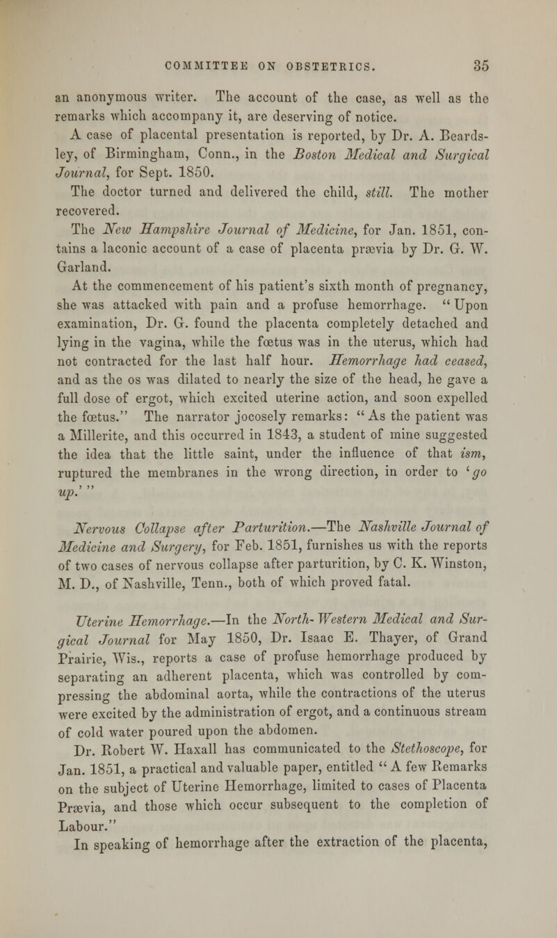 an anonymous writer. The account of the case, as well as the remarks which accompany it, are deserving of notice. A case of placental presentation is reported, by Dr. A. Beards- ley, of Birmingham, Conn., in the Boston Medical and Surgical Journal, for Sept. 1850. The doctor turned and delivered the child, still. The mother recovered. The New Hampshire Journal of Medicine, for Jan. 1851, con- tains a laconic account of a case of placenta prgevia by Dr. G. W. Garland. At the commencement of his patient's sixth month of pregnancy, she was attacked with pain and a profuse hemorrhage.  Upon examination, Dr. G. found the placenta completely detached and lying in the vagina, while the foetus was in the uterus, which had not contracted for the last half hour. Hemorrhage had ceased, and as the os was dilated to nearly the size of the head, he gave a full dose of ergot, which excited uterine action, and soon expelled the foetus. The narrator jocosely remarks:  As the patient was a Millerite, and this occurred in 1843, a student of mine suggested the idea that the little saint, under the influence of that ism, ruptured the membranes in the wrong direction, in order to l go up. Nervous Collapse after Parturition.—The Nashville Journal of Medicine and Surgery, for Feb. 1851, furnishes us with the reports of two cases of nervous collapse after parturition, by C. K. Winston, M. D., of Nashville, Tenn., both of which proved fatal. Uterine Hemorrhage.—In the North- Western Medical and Sur- gical Journal for May 1850, Dr. Isaac E. Thayer, of Grand Prairie, Wis., reports a case of profuse hemorrhage produced by separating an adherent placenta, which was controlled by com- pressing the abdominal aorta, while the contractions of the uterus were excited by the administration of ergot, and a continuous stream of cold water poured upon the abdomen. Dr. Robert W. Haxall has communicated to the Stethoscope, for Jan. 1851, a practical and valuable paper, entitled  A few Remarks on the subject of Uterine Hemorrhage, limited to cases of Placenta Prsevia, and those which occur subsequent to the completion of Labour. In speaking of hemorrhage after the extraction of the placenta,