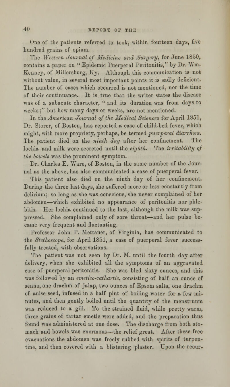 One of the patients referred to took, within fourteen days, five hundred grains of opium. The Western Journal of Medicine and Surgery, for June 1850, contains a paper on  Epidemic Puerperal Peritonitis,'' by Dr. Wm. Kenney, of Millersburg, Ky. Although this communication is not without value, in several most important points it is sadly deficient. The number of cases which occurred is not mentioned, nor the time of their continuance. It is true that the writer states the disease was of a subacute character,  and its duration was from days to weeks; but how many days or weeks, are not mentioned. In the American Journal of the Medical Sciences for April 1851, Dr. Storer, of Boston, has reported a case of child-bed fever, which might, with more propriety, perhaps, be termed puerperal diarrhoea. The patient died on the ninth day after her confinement. The lochia and milk were secreted until the eighth. The irritability of the bowels was the prominent symptom. Dr. Charles E. Ware, of Boston, in the same number of the Jour- nal as the above, has also communicated a case of puerperal fever. This patient also died on the ninth day of her confinement. During the three last days, she suffered more or less constantly from delirium; so long as she was conscious, she never complained of her abdomen—which exhibited no appearance of peritonitis nor phle- bitis. Her lochia continued to the last, although the milk was sup- pressed. She complained only of sore throat—and her pulse be- came very frequent and fluctuating. Professor John P. Mettauer, of Virginia, has communicated to the Stethoscope, for April 1851, a case of puerperal fever success- fully treated, with observations. The patient was not seen by Dr. M. until the fourth day after delivery, when she exhibited all the symptoms of an aggravated case of puerperal peritonitis. She was bled sixty ounces, and this was followed by an emetico-cathartic, consisting of half an ounce of senna, one drachm of jalap, two ounces of Epsom salts, one drachm of anise seed, infused in a half pint of boiling water for a few mi- nutes, and then gently boiled until the quantity of the menstruum was reduced to a gill. To the strained fluid, while pretty warm, three grains of tartar emetic were added, and the preparation thus found was administered at one dose. The discharge from both sto- mach and bowels was enormous—the relief great. After these free evacuations the abdomen was freely rubbed with spirits of turpen- tine, and then covered with a blistering plaster. Upon the recur-