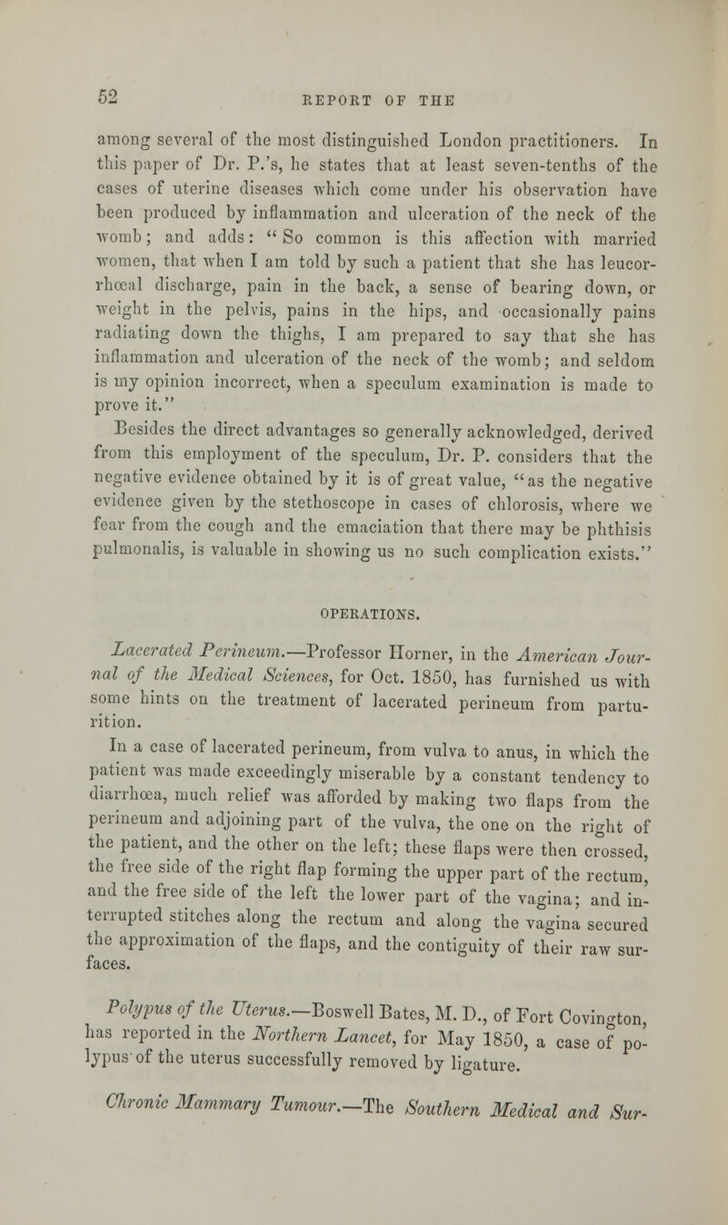 among several of the most distinguished London practitioners. In this paper of Dr. P.'s, he states that at least seven-tenths of the cases of uterine diseases which come under his observation have been produced by inflammation and ulceration of the neck of the womb; and adds:  So common is this affection with married women, that when I am told by such a patient that she has leucor- rhoeal discharge, pain in the back, a sense of bearing down, or weight in the pelvis, pains in the hips, and occasionally pains radiating down the thighs, I am prepared to say that she has inflammation and ulceration of the neck of the womb; and seldom is my opinion incorrect, when a speculum examination is made to prove it. Besides the direct advantages so generally acknowledged, derived from this employment of the speculum, Dr. P. considers that the negative evidence obtained by it is of great value, as the negative evidence given by the stethoscope in cases of chlorosis, where we fear from the cough and the emaciation that there may be phthisis pulmonalis, is valuable in showing us no such complication exists. OPERATIONS. Lacerated Perineum.—Professor Horner, in the American Jour- nal of the Medical Sciences, for Oct. 1850, has furnished us with some hints on the treatment of lacerated perineum from partu- rition. In a case of lacerated perineum, from vulva to anus, in which the patient was made exceedingly miserable by a constant tendency to diarrhoea, much relief was afforded by making two flaps from the perineum and adjoining part of the vulva, the one on the right of the patient, and the other on the left; these flaps were then crossed, the free side of the right flap forming the upper part of the rectum^ and the free side of the left the lower part of the vagina; and in- terrupted stitches along the rectum and along the vagina secured the approximation of the flaps, and the contiguity of their raw sur- faces. Polypus of the Uterus.—Boswell Bates, M. D., of Fort Covington, has reported in the Northern Lancet, for May 1850, a case of po- lypus'of the uterus successfully removed by ligature. Chronic Mammary Tumour.--The Southern Medical and Sur-