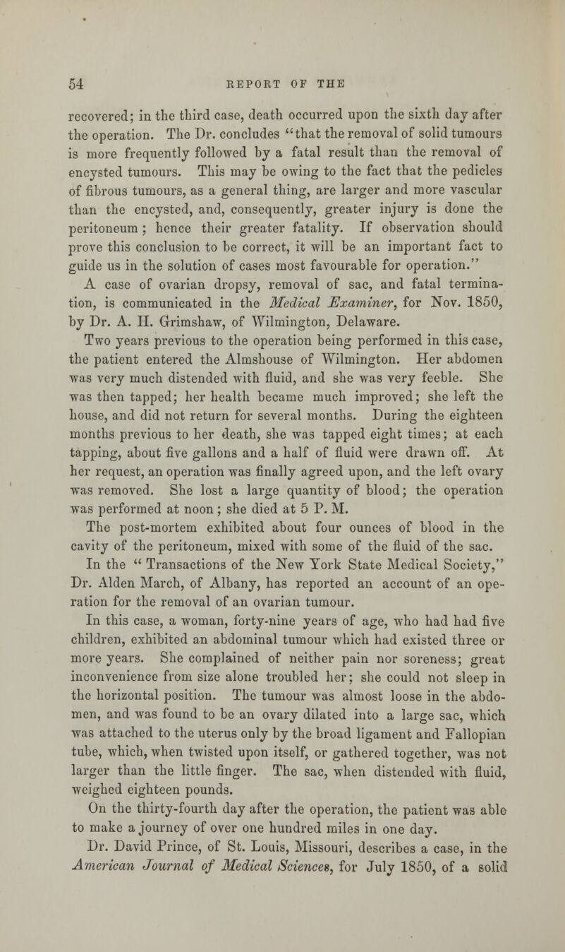 recovered; in the third case, death occurred upon the sixth day after the operation. The Dr. concludes that the removal of solid tumours is more frequently followed by a fatal result than the removal of encysted tumours. This may be owing to the fact that the pedicles of fibrous tumours, as a general thing, are larger and more vascular than the encysted, and, consequently, greater injury is done the peritoneum ; hence their greater fatality. If observation should prove this conclusion to be correct, it will be an important fact to guide us in the solution of cases most favourable for operation. A case of ovarian dropsy, removal of sac, and fatal termina- tion, is communicated in the Medical Examiner, for Nov. 1850, by Dr. A. H. Grimshaw, of Wilmington, Delaware. Two years previous to the operation being performed in this case, the patient entered the Almshouse of Wilmington. Her abdomen was very much distended with fluid, and she was very feeble. She was then tapped; her health became much improved; she left the house, and did not return for several months. During the eighteen months previous to her death, she was tapped eight times; at each tapping, about five gallons and a half of fluid were drawn off. At her request, an operation was finally agreed upon, and the left ovary was removed. She lost a large quantity of blood; the operation was performed at noon; she died at 5 P. M. The post-mortem exhibited about four ounces of blood in the cavity of the peritoneum, mixed with some of the fluid of the sac. In the  Transactions of the New York State Medical Society, Dr. Alden March, of Albany, has reported an account of an ope- ration for the removal of an ovarian tumour. In this case, a woman, forty-nine years of age, who had had five children, exhibited an abdominal tumour which had existed three or more years. She complained of neither pain nor soreness; great inconvenience from size alone troubled her; she could not sleep in the horizontal position. The tumour was almost loose in the abdo- men, and was found to be an ovary dilated into a large sac, which was attached to the uterus only by the broad ligament and Fallopian tube, which, when twisted upon itself, or gathered together, was not larger than the little finger. The sac, when distended with fluid, weighed eighteen pounds. On the thirty-fourth day after the operation, the patient was able to make a journey of over one hundred miles in one day. Dr. David Prince, of St. Louis, Missouri, describes a case, in the American Journal of Medical Sciences, for July 1850, of a solid