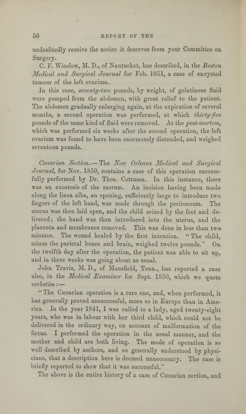 undoubtedly receive the notice it deserves from your Committee on Surgery. C. F. Winslow, M. D., of Nantucket, has described, in the Boston Medical and Surgical Journal for Feb. 1851, a case of encysted tumour of the left ovarium. In this case, seventy-two pounds, by weight, of gelatinous fluid were pumped from the abdomen, with great relief to the patient. The abdomen gradually enlarging again, at the expiration of several months, a second operation was performed, at which thirty-five pounds of the same kind of fluid were removed. At the post-mortem, which was performed six weeks after the second operation, the left ovarium was found to have been enormously distended, and weighed seventeen pounds. Caesarian Section. — The New Orleans Medical and Surgical Journal, for Nov. 1850, contains a case of this operation success- fully performed by Dr. Thos. Cottman. In this instance, there was an exostosis of the sacrum. An incision having been made along the linea alba, an opening, sufficiently large to introduce two fingers of the left hand, was made through the peritoneum. The uterus was then laid open, and the child seized by the feet and de- livered; the hand was then introduced into the uterus, and the placenta and membranes removed. This was done in less than two* minutes. The wound healed by the first intention.  The child, minus the parietal bones and brain, weighed twelve pounds. On the twelfth day after the operation, the patient was able to sit up, and in three weeks was going about as usual. John Travis, M. D., of Mansfield, Tenn., has reported a case also, in the Medical Examiner for Sept. 1850, which we quote verbatim:—  The Caasarian operation is a rare one, and, when performed, it has generally proved unsuccessful, more so in Europe than in Ame- rica. In the year 1841, I was called to a lady, aged twenty-eight years, who was in labour with her third child, which could not be delivered in the ordinary way, on account of malformation of the foetus. I performed the operation in the usual manner, and the mother and child are both living. The mode of operation is so well described by authors, and so generally understood by physi- cians, that a description here is deemed unnecessary. The case is briefly reported to show that it was successful. The above is the entire history of a case of Caesarian section, and