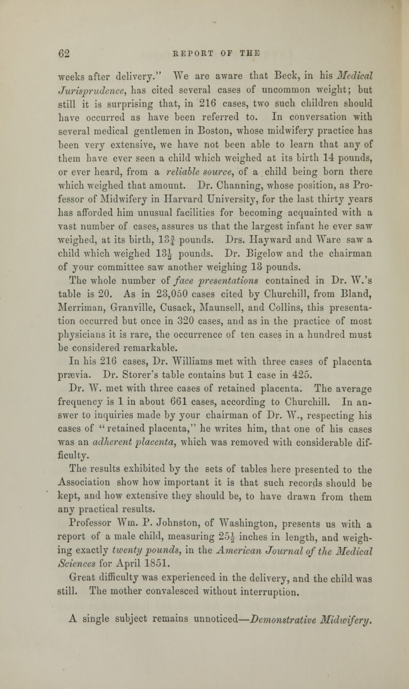 weeks after delivery. We are aware that Beck, in his Medical Jurisprudence, has cited several cases of uncommon weight; but still it is surprising that, in 216 cases, two such children should have occurred as have been referred to. In conversation with several medical gentlemen in Boston, whose midwifery practice has been very extensive, we have not been able to learn that any of them have ever seen a child which weighed at its birth 14 pounds, or ever heard, from a reliable source, of a child being born there which weighed that amount. Dr. Channing, whose position, as Pro- fessor of Midwifery in Harvard University, for the last thirty years has afforded him unusual facilities for becoming acquainted with a vast number of cases, assures us that the largest infant he ever saw weighed, at its birth, 18£ pounds. Drs. Hayward and Ware saw a child which weighed 13^ pounds. Dr. Bigelow and the chairman of your committee saw another weighing 13 pounds. The whole number of face presentations contained in Dr. W.'s table is 20. As in 23,050 cases cited by Churchill, from Bland, Merriman, Granville, Cusack, Maunsell, and Collins, this presenta- tion occurred but once in 320 cases, and as in the practice of most physicians it is rare, the occurrence of ten cases in a hundred must be considered remarkable. In his 216 cases, Dr. Williams met with three cases of placenta prsevia. Dr. Storer's table contains but 1 case in 425. Dr. W. met with three cases of retained placenta. The average frequency is 1 in about 661 cases, according to Churchill. In an- swer to inquiries made by your chairman of Dr. W., respecting his cases of retained placenta, he writes him, that one of his cases was an adherent placenta, which was removed with considerable dif- ficulty. The results exhibited by the sets of tables here presented to the Association show how important it is that such records should be kept, and how extensive they should be, to have drawn from them any practical results. Professor Wm. P. Johnston, of Washington, presents us with a report of a male child, measuring 25J inches in length, and weigh- ing exactly twenty pounds, in the American Journal of the Medical Sciences for April 1851. Great difficulty was experienced in the delivery, and the child was still. The mother convalesced without interruption. A single subject remains unnoticed—Demonstrative Midivifery.