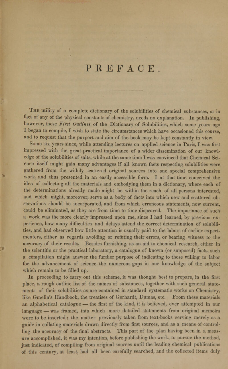PREFACE The utility of a complete dictionary of the solubilities of chemical substances, or in fact of any of the physical constants of chemistry, needs no explanation. In publishing, however, these First Outlines of the Dictionary of Solubilities, which some years ago I began to compile, I wish to state the circumstances which have occasioned this course, and to request that the purport and aim of the book may be kept constantly in view. Some six years since, while attending lectures on applied science in Paris, I was first impressed with the great practical importance of a wider dissemination of our knowl- edge of the solubilities of salts, while at the same time I was convinced that Chemical Sci- ence itself might gain many advantages if all known facts respecting solubilities were gathered from the widely scattered original sources into one special comprehensive work, and thus presented in an easily accessible form. I at that time conceived the idea of collecting all the materials and embodying them in a dictionary, where each of the determinations already made might be within the reach of all persons interested, and which might, moreover, serve as a body of facts into which new and scattered ob- servations should be incorporated, and from which erroneous statements, now current, could be eliminated, as they are from time to time disproved. The importance of such a work was the more clearly impressed upon me, since I had learned, by previous ex- perience, how many difficulties and delays attend the correct determination of solubili- ties, and had observed how little attention is usually paid to the labors of earlier experi- menters, either as regards avoiding or refuting their errors, or bearing witness to the accuracy of their results. Besides furnishing, as an aid to chemical research, either in the scientific or the practical laboratory, a catalogue of known (or supposed) facts, such a compilation might answer the further purpose of indicating to those willing to labor for the advancement of science the numerous gaps in our knowledge of the subject which remain to be filled up. In proceeding to carry out this scheme, it was thought best to prepare, in the first place, a rough outline list of the names of substances, together with such general state- ments of their solubilities as are contained in standard systematic works on Chemistry, like Gmelin's Handbook, the treatises of Gerhardt, Dumas, etc. From these materials an alphabetical catalogue — the first of the kind, it is believed, ever attempted in our language — was framed, into which more detailed statements from original memoirs were to be inserted ; the matter previously taken from text-books serving merely as a guide in collating materials drawn directly from first sources, and as a means of control- ling the accuracy of the final abstracts. This part of the plan having been in a meas- ure accomplished, it was my intention, before publishing the work, to pursue the method, just indicated, of compiling from original sources until the leading chemical publications of this century, at least, had all been carefully searched, and the collected items duly