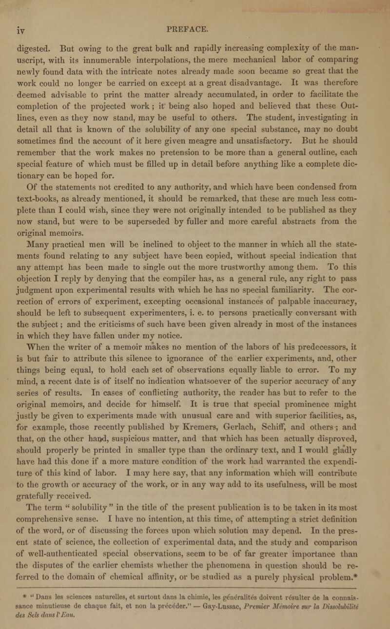 digested. But owing to the great bulk and rapidly increasing complexity of the man- uscript, with its innumerable interpolations, the mere mechanical labor of comparing newly found data with the intricate notes already made soon became so great that the work could no longer be carried on except at a great disadvantage. It was therefore deemed advisable to print the matter already accumulated, in order to facilitate the completion of the projected work ; it being also hoped and believed that these Out- lines, even as they now stand, may be useful to others. The student, investigating in detail all that is known of the solubility of any one special substance, may no doubt sometimes find the account of it here given meagre and unsatisfactory. But he should remember that the work makes no pretension to be more than a general outline, each special feature of which must be filled up in detail before anything like a complete dic- tionary can be hoped for. Of the statements not credited to any authority, and which have been condensed from text-books, as already mentioned, it should be remarked, that these are much less com- plete than I could wish, since they were not originally intended to be published as they now stand, but were to be superseded by fuller and more careful abstracts from the original memoirs. Many practical men will be inclined to object to the manner in which all the state- ments found relating to any subject have been copied, without special indication that any attempt has been made to single out the more trustworthy among them. To this objection I reply by denying that the compiler has, as a general rule, any right to pass judgment upon experimental results with which he has no special familiarity. The cor- rection of errors of experiment, excepting occasional instances of palpable inaccuracy, should be left to subsequent experimenters, i. e. to persons practically conversant with the subject; and the criticisms of such have been given already in most of the instances in which they have fallen under my notice. When the writer of a memoir makes no mention of the labors of his predecessors, it is but fair to attribute this silence to ignorance of the earlier experiments, and, other things being equal, to hold each set of observations equally liable to error. To my mind, a recent date is of itself no indication whatsoever of the superior accuracy of any series of results. In cases of conflicting authority, the reader has but to refer to the original memoirs, and decide for himself. It is true that special prominence might justly be given to experiments made with unusual care and with superior facilities, as, for example, those recently published by Kremers, Gerlach, Schiff, and others ; and that, on the other hand, suspicious matter, and that which has been actually disproved, should properly be printed in smaller type than the ordinary text, and I would gladly have had this done if a more mature condition of the work had warranted the expendi- ture of this kind of labor. I may here say, that any information which will contribute to the growth or accuracy of the work, or in any way add to its usefulness, will be most gratefully received. The term  solubility  in the title of the present publication is to be taken in its most comprehensive sense. I have no intention, at this time, of attempting a strict definition of the word, or of discussing the forces upon which solution may depend. In the pres- ent state of science, the collection of experimental data, and the study and comparison of well-authenticated special observations, seem to be of far greater importance than the disputes of the earlier chemists whether the phenomena in question should be re- ferred to the domain of chemical affinity, or be studied ;is a purely physical problem.* *  Dans les sciences naturelles, et surtout clans la chimie, les peniTulih's doivent resulter de la connais- sance minutieuse de chaque fait, et non la pr(5cc5der. — Gay-Lussac, Premier Afemoire «r la DUsolubiliti des Sels dims VEau.