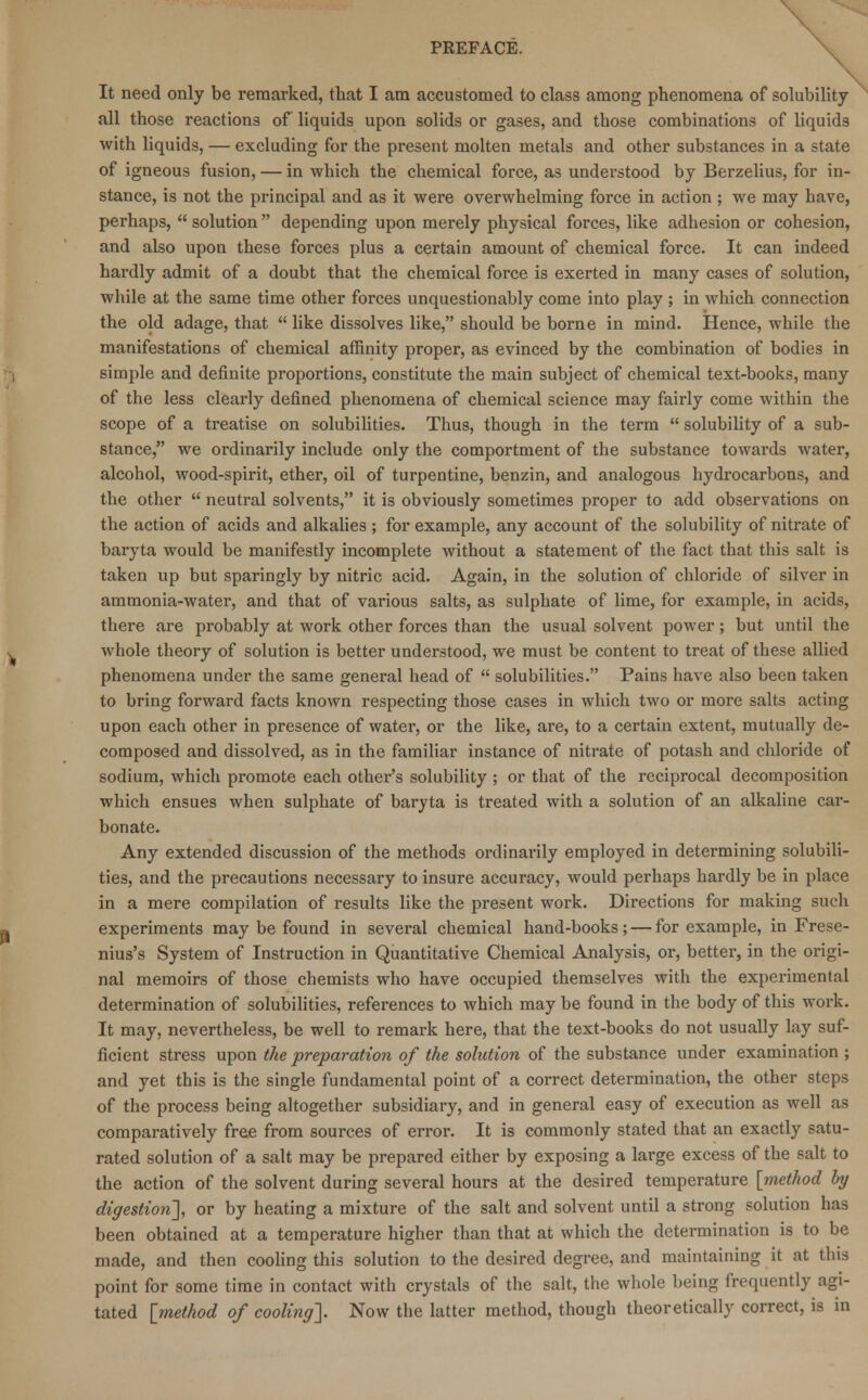 It need only be remarked, that I am accustomed to class among phenomena of solubility all those reactions of liquids upon solids or gases, and those combinations of liquids with liquids, — excluding for the present molten metals and other substances in a state of igneous fusion, — in which the chemical force, as understood by Berzelius, for in- stance, is not the principal and as it were overwhelming force in action ; we may have, perhaps,  solution  depending upon merely physical forces, like adhesion or cohesion, and also upon these forces plus a certain amount of chemical force. It can indeed hardly admit of a doubt that the chemical force is exerted in many cases of solution, while at the same time other forces unquestionably come into play ; in which connection the old adage, that  like dissolves like, should be borne in mind. Hence, while the manifestations of chemical affinity proper, as evinced by the combination of bodies in simple and definite proportions, constitute the main subject of chemical text-books, many of the less clearly defined phenomena of chemical science may fairly come within the scope of a treatise on solubilities. Thus, though in the term  solubility of a sub- stance, we ordinarily include only the comportment of the substance towards water, alcohol, wood-spirit, ether, oil of turpentine, benzin, and analogous hydrocarbons, and the other  neutral solvents, it is obviously sometimes proper to add observations on the action of acids and alkalies ; for example, any account of the solubility of nitrate of baryta would be manifestly incomplete without a statement of the fact that this salt is taken up but sparingly by nitric acid. Again, in the solution of chloride of silver in ammonia-water, and that of various salts, as sulphate of lime, for example, in acids, there are probably at work other forces than the usual solvent power; but until the whole theory of solution is better understood, we must be content to treat of these allied phenomena under the same general head of  solubilities. Pains have also been taken to bring forward facts known respecting those cases in which two or more salts acting upon each other in presence of water, or the like, are, to a certain extent, mutually de- composed and dissolved, as in the familiar instance of nitrate of potash and chloride of sodium, which promote each other's solubility ; or that of the reciprocal decomposition which ensues when sulphate of baryta is treated with a solution of an alkaline car- bonate. Any extended discussion of the methods ordinarily employed in determining solubili- ties, and the precautions necessary to insure accuracy, would perhaps hardly be in place in a mere compilation of results like the present work. Directions for making such experiments may be found in several chemical hand-books; — for example, in Frese- nius's System of Instruction in Quantitative Chemical Analysis, or, better, in the origi- nal memoirs of those chemists who have occupied themselves with the experimental determination of solubilities, references to which may be found in the body of this work. It may, nevertheless, be well to remark here, that the text-books do not usually lay suf- ficient stress upon the preparation of the solution of the substance under examination ; and yet this is the single fundamental point of a correct determination, the other steps of the process being altogether subsidiary, and in general easy of execution as well as comparatively free from sources of error. It is commonly stated that an exactly satu- rated solution of a salt may be prepared either by exposing a large excess of the salt to the action of the solvent during several hours at the desired temperature [method by digestion'], or by heating a mixture of the salt and solvent until a strong solution has been obtained at a temperature higher than that at which the determination is to be made, and then cooling this solution to the desired degree, and maintaining it at this point for some time in contact with crystals of the salt, the whole being frequently agi- tated [method of cooling']. Now the latter method, though theoretically correct, is in