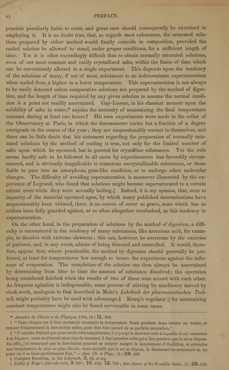 practice peculiarly liable to error, and great care should consequently be exercised in employing it. It is no doubt true, that, as regards most substances, the saturated solu- tions prepared by either method would finally coincide in composition, provided the cooled solution be allowed to stand, under proper conditions, for a sufficient length of time. Yet it is often exceedingly difficult thus to obtain normally saturated solutions, even of our most common and easily crystallized salts, within the limits of time which can be conveniently allotted to a single experiment. This depends upon the tendency of the solutions of many, if not of most, substances to an indeterminate supersaturation when cooled from a higher to a lower temperature. This supersaturation is not always to be easily detected unless comparative solutions are prepared by the method of diges- tion, and the length of time required by any given solution to assume the normal condi- tion is a point not readily ascertained. Gay-Lussac, in his classical memoir upon the solubility of salts in water,* enjoins the necessity of maintaining the final temperature constant during at least two hours.f His own experiments were made in the cellar of the Observatory at Paris, in which the thermometer varies but a fraction of a degree centigrade in the course of the year; they are unquestionably correct in themselves, and there can be little doubt that his statement regarding the preparation of normally satu- rated solutions by the method of cooling is true, not only for the limited number of salts upon which he operated, but in general for crystailine substances. Yet the rule seems hardly safe to be followed in all cases by experimenters less favorably circum- stanced, and is obviously inapplicable to numerous uncrystallizable substances, or those liable to pass into an amorphous, gum-like condition, or to undergo other molecular changes. The difficulty of avoiding supersaturation is moreover illustrated by the ex- perience of Legrand, who found that solutions might become supersaturated to a certain extent even while they were actually boiling.| Indeed, it is my opinion, that, next to impurity of the material operated upon, by which many published determinations have unquestionably been vitiated, there is no source of error so grave, none which has so seldom been fully guarded against, or so often altogether overlooked, as this tendency to supersaturation. On the other hand, in the preparation of solutions by the method of digestion, a diffi- culty is encountered in the tendency of many substances, like arsenious acid, for exam- ple, to dissolve with extreme slowness ; this can, however, be overcome by the exercise of patience, and, in any event, admits of being detected and controlled. It would, there- fore, appear that, where practicable, the method by digestion should generally be pre- ferred, at least for temperatures low enough to insure the experiment against the influ- ence of evaporation. The completion of the solution can then always be ascertained by determining from time to time the amount of substance dissolved; the operation being considered finished when the results of two of these tests accord with each other. As frequent agitation is indispensable, some process of stirring by machinery moved by clock-work, analogous to that described in Mohr's Lchrbuch der pharmaceutischen Tech- nik, might probably here be used with advantage.§ Kemp's regulator || for maintaining constant temperatures might also be found serviceable in some cases. * Annates de Chimie el de Physique, 1819, (2.) 11. 298. t Dans chaque cas il faut ina'mtenir constants la temperature finale pendant deux heures au moins, et remuer fr^quemment la dissolution saline, pour etre bien assure? de sa parfaite saturation. J  II semble d'abord que pour avoir cette temperature, il n'y a qu'a observer celle a laquelle le sel commence a se ddposer; mais on n'aurait ainsi rien de constant, il faut prendre celle qui a lieu pendant que le sel se depose. En effet, j'ai remarque que la dissolution pouvait se saturer malgre' le mouvement dVhullition, et atteindre une temperature de plus en plus eieveej mais aussit6t quele sel se depose, le thermometre redescend en un point oil il se tient parfaitement flxe.— Ann. Ch. et Plii/s., (2.) 59. 428. $ Compare Berzelius, in his Lehrbuch, 3. 32, et seq. || Liebig <f Kopjfs Jahresbericht, 3. 620 ; 10. 612; 12. 709 ; also .hum. of the Fr.udlin fnstit , (3.) 25. 319.