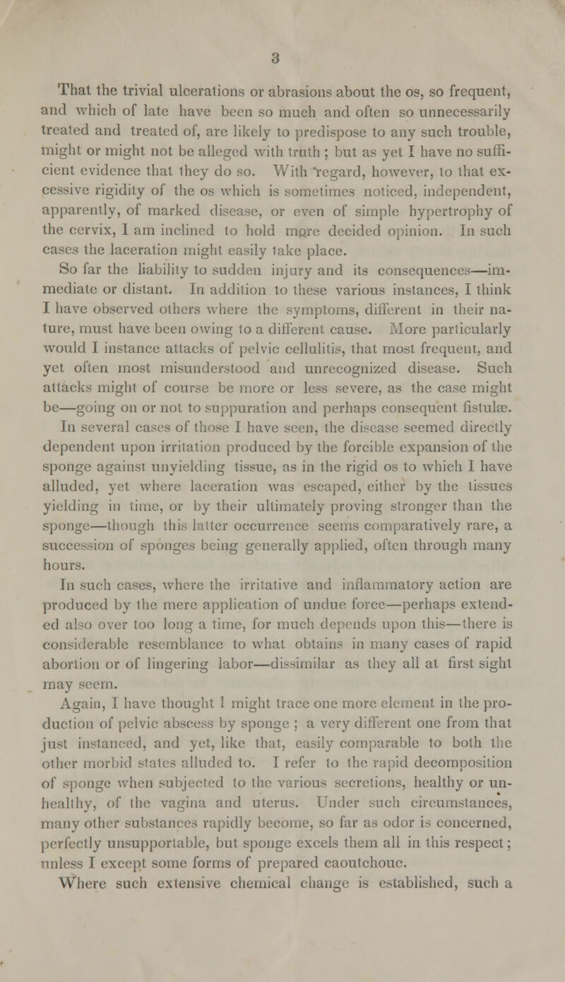 That the trivial ulcerations or abrasions about the os, so frequent, and which of late have been so much and often so unnecessarily treated and treated of, are likely to predispose to any such trouble, might or might not be alleged with truth ; but as yet I have no suffi- cient evidence that they do so. With 'regard, however, to that ex- cessive rigidity of the os which is sometimes noticed, independent, apparently, of marked disease, or even of simple hypertrophy of the cervix, I am inclined lo hold mpre decided opinion. In such cases the laceration might easily take place. So far the liability to sudden injury and its consequences—im- mediate or distant. In addition to these various instances, I think I have observed others where the symptoms, different in their na- ture, must have been owing to a different, cause. More particularly would I instance attacks of pelvic cellulitis, that most frequent, and yet often most misunderstood and unrecognized disease. Such attacks might of course be more or less severe, as the case might be—going on or not to suppuration and perhaps consequent fistula?. In several cases of those I have seen, the disease seemed directly dependent upon irritation produced by the forcible expansion of the sponge against unyielding tissue, as in the rigid os to which I have alluded, yet where laceration was escaped, either by the tissues yielding in time, or by their ultimately proving stronger than the sponge—though this latter occurrence seems comparatively rare, a succession of sponges being generally applied, often through many hours. In such cases, where the irritative and inflammatory action are produced by Ihe mere application of undue force—perhaps extend- ed also over too long a time, for much depends upon this—there is considerable resemblance to what obtains in many cases of rapid abortion or of lingering labor—dissimilar as they all at first sight may seem. Again, I have thought 1 might trace one more element in the pro- duction of pelvic abscess by sponge ; a very different one from that just instanced, and yet, like that, easily comparable to both the other morbid states alluded to. I refer to the rapid decomposition of sponge when subjected to the various secretions, healthy or un- healthy, of the vagina and uterus. Under such circumstances, many other substances rapidly become, so far as odor is concerned, perfectly unsupportable, but sponge excels them all in this respect; unless I except some forms of prepared caoutchouc. Where such extensive chemical change is established, such a