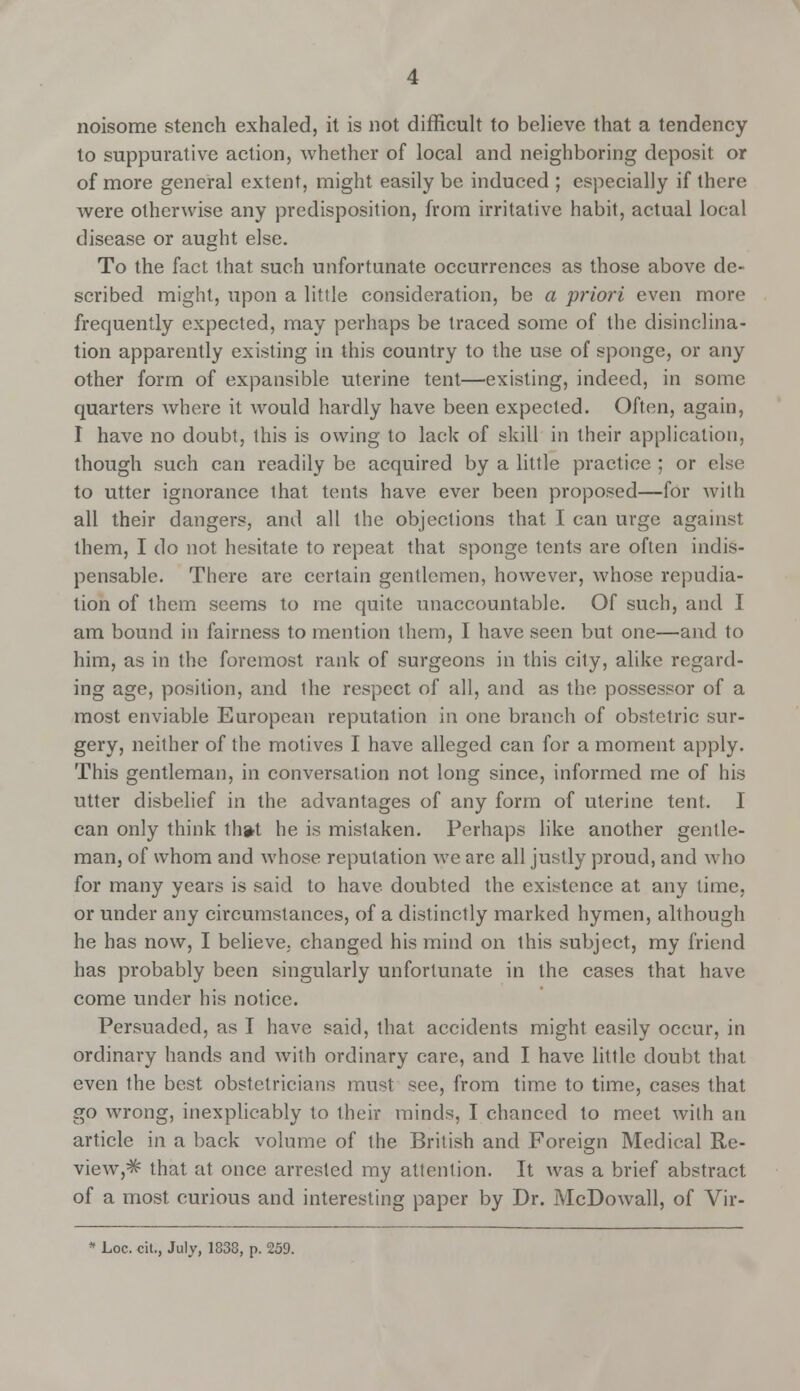 noisome stench exhaled, it is not difficult to believe that a tendency to suppurative action, whether of local and neighboring deposit or of more general extent, might easily be induced ; especially if there were otherwise any predisposition, from irritative habit, actual local disease or aught else. To the fact that such unfortunate occurrences as those above de- scribed might, upon a little consideration, be a priori even more frequently expected, may perhaps be traced some of the disinclina- tion apparently existing in this country to the use of sponge, or any other form of expansible uterine tent—existing, indeed, in some quarters where it would hardly have been expected. Often, again, I have no doubt, this is owing to lack of skill in their application, though such can readily be acquired by a little practice ; or else to utter ignorance that tents have ever been proposed—for with all their dangers, and all the objections that I can urge against them, I do not hesitate to repeat that sponge tents are often indis- pensable. There are certain gentlemen, however, whose repudia- tion of them seems to me quite unaccountable. Of such, and I am bound in fairness to mention them, I have seen but one—and to him, as in the foremost rank of surgeons in this city, alike regard- ing age, position, and the respect of all, and as the possessor of a most enviable European reputation in one branch of obstetric sur- gery, neither of the motives I have alleged can for a moment apply. This gentleman, in conversation not long since, informed me of his utter disbelief in the advantages of any form of uterine tent. I can only think th»t he is mistaken. Perhaps like another gentle- man, of whom and whose reputation we are all justly proud, and who for many years is said to have doubted the existence at any lime, or under any circumstances, of a distinctly marked hymen, although he has now, I believe, changed his mind on this subject, my friend has probably been singularly unfortunate in the cases that have come under his notice. Persuaded, as I have said, that accidents might easily occur, in ordinary hands and with ordinary care, and I have little doubt that even the best obstetricians must see, from time to time, cases that go wrong, inexplicably to their minds, I chanced to meet with an article in a back volume of the British and Foreign Medical Re- view,^ that at once arrested my attention. It was a brief abstract of a most curious and interesting paper by Dr. McDowall, of Vir- * Loc. cit., July, 1838, p. 259.