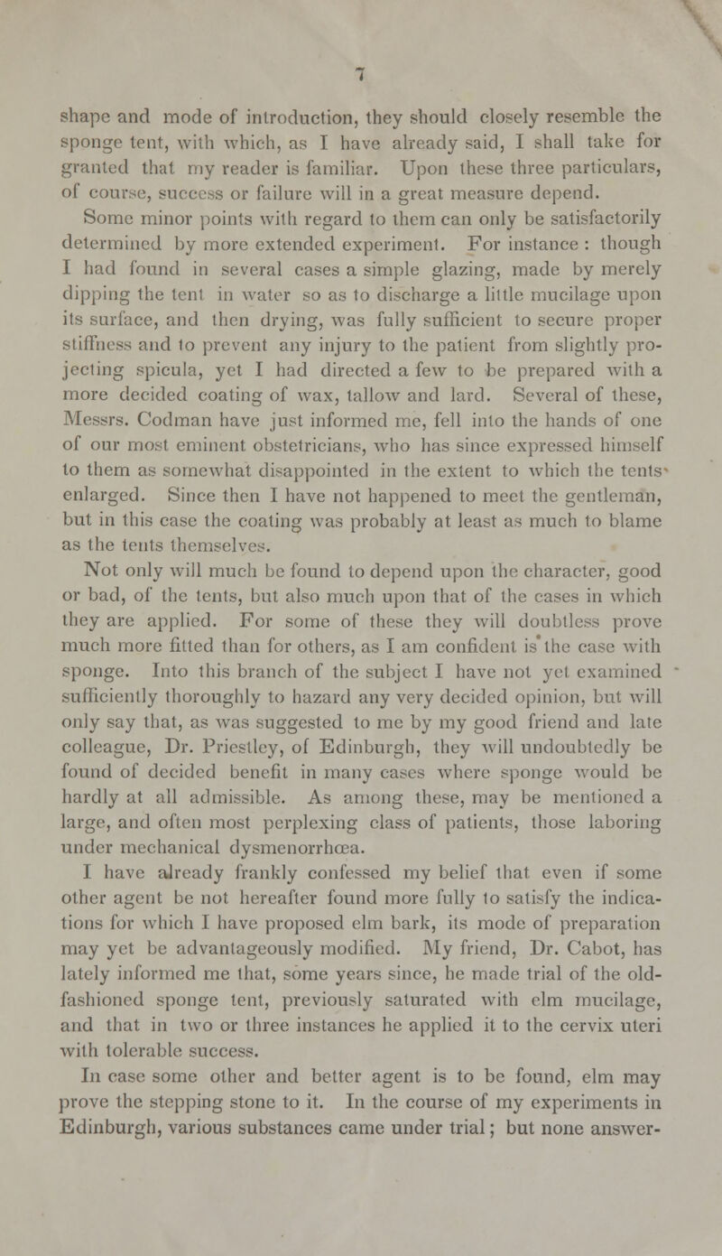 shape and mode of introduction, they should closely resemble the sponge tent, with which, as I have already said, I shall take for granted that my reader is familiar. Upon these three particulars, of course, success or failure will in a great measure depend. Some minor points with regard to them can only be satisfactorily determined by more extended experiment. For instance : though I had found in several cases a simple glazing, made by merely dipping the tent in water so as to discharge a little mucilage upon its surface, and then drying, was fully sufficient to secure proper stiffness and to prevent any injury to the patient from slightly pro- jecting spicula, yet I had directed a few to be prepared with a more decided coating of wax, tallow and lard. Several of these, Messrs. Codman have just informed me, fell into the hands of one of our most eminent obstetricians, who has since expressed himself to them as somewhat disappointed in the extent to which the tents enlarged. Since then I have not happened to meet the gentleman, but in this case the coating was probably at least as much to blame as the tents themselvi Not only will much be found to depend upon the character, good or bad, of the lents, but also much upon that of the cases in which they are applied. For some of these they will doubtless prove much more fitted than for others, as I am confident is the case with sponge. Into this branch of the subject I have not yet examined sufficiently thoroughly to hazard any very decided opinion, but will only say that, as was suggested to me by my good friend and late colleague, Dr. Priestley, of Edinburgh, they will undoubtedly be found of decided benefit in many cases where sponge would be hardly at all admissible. As among these, may be mentioned a large, and often most perplexing class of patients, those laboring under mechanical dysmenorrhcea. I have aJready frankly confessed my belief that even if some other agent be not hereafter found more fully to satisfy the indica- tions for which I have proposed elm bark, its mode of preparation may yet be advantageously modified. My friend, Dr. Cabot, has lately informed me that, some years since, he made trial of the old- fashioned sponge tent, previously saturated with elm mucilage, and that in two or three instances he applied it to the cervix uteri with tolerable success. In case some other and better agent is to be found, elm may prove the stepping stone to it. In the course of my experiments in Edinburgh, various substances came under trial; but none answer-