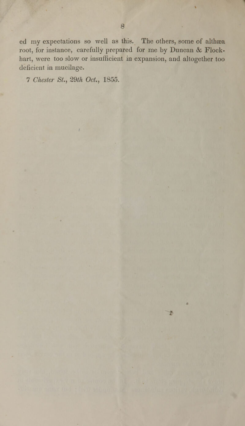 ed my expectations so well as this. The others, some of althsea root, for instance, carefully prepared for me by Duncan & Flock- hart, were too slow or insufficient in expansion, and altogether too deficient in mucilage. 7 Chester St., 29th Oct., 1855.