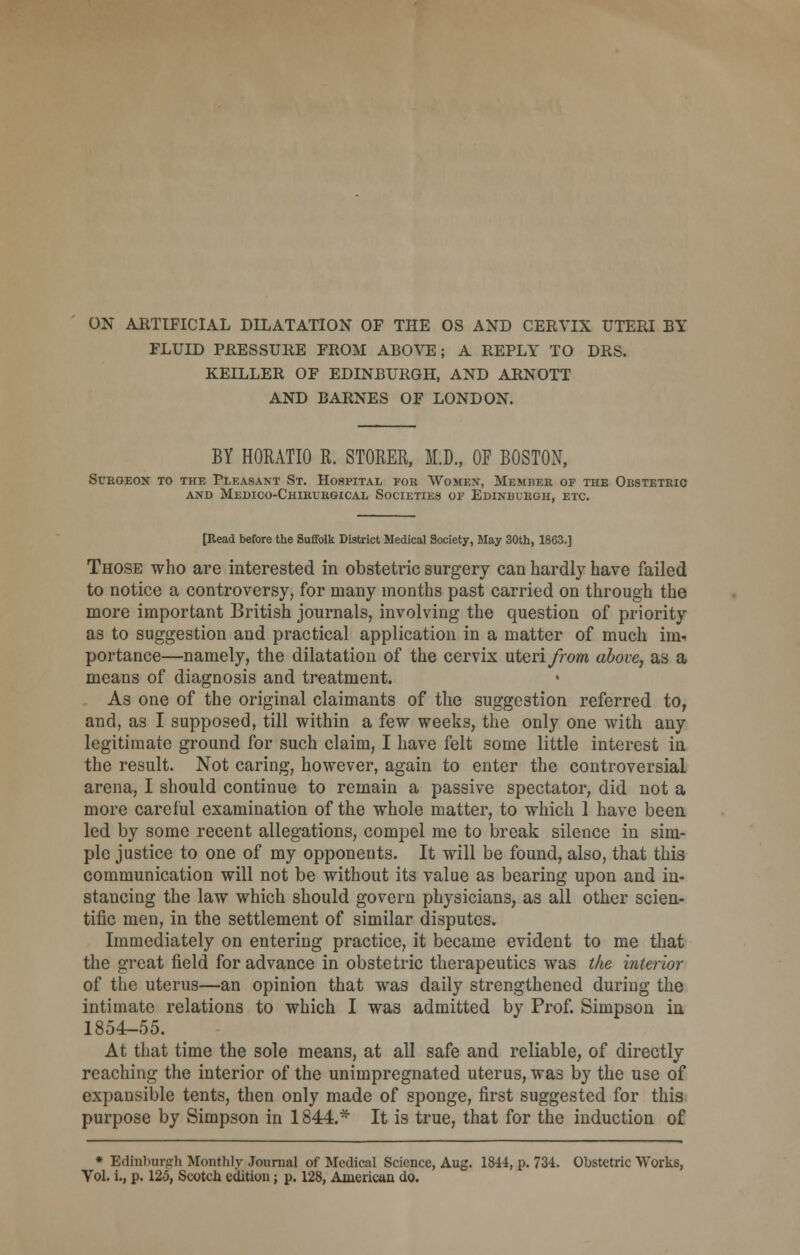 ON ARTIFICIAL DILATATION OF THE OS AND CERVIX UTERI BY FLUID PRESSURE FROM ABOVE; A REPLY TO DRS. KEILLER OF EDINBURGH, AND ARNOTT AND BARNES OF LONDON. BY HORATIO R. STORER, M.D., OF BOSTON, Surgeon to the Pleasant St. Hospital for Women-, Member of the Obstetric AND MeDICO-ChIRURGICAL SOCIETIES OF EDINBURGH, ETC. [Read before the Suffolk District Medical Society, May 30th, 1863.] Those who are interested in obstetric surgery can hardly have failed to notice a controversy, for many months past carried on through the more important British journals, involving the question of priority as to suggestion and practical application in a matter of much im- portance—namely, the dilatation of the cervix uteri from above, as a means of diagnosis and treatment. As one of the original claimants of the suggestion referred to, and, as I supposed, till within a few weeks, the only one with any legitimate ground for such claim, I have felt some little interest in the result. Not caring, however, again to enter the controversial arena, I should continue to remain a passive spectator, did not a more careful examination of the whole matter, to which 1 have been led by some recent allegations, compel me to break silence in sim- ple justice to one of my opponents. It will be found, also, that this communication will not be without its value as bearing upon and in- stancing the law which should govern physicians, as all other scien- tific men, in the settlement of similar disputes. Immediately on entering practice, it became evident to me that the great field for advance in obstetric therapeutics was the interior of the uterus—an opinion that was daily strengthened during the intimate relations to which I was admitted by Prof. Simpson in, 1854-55. At that time the sole means, at all safe and reliable, of directly reaching the interior of the unimpregnated uterus, was by the use of expansible tents, then only made of sponge, first suggested for this purpose by Simpson in 1844.* It is true, that for the induction of * Edinburgh Monthly Journal of Medical Science, Aug. 1844, p. 734. Obstetric Works, Vol. i., p. 125, Scotch edition; p. 128, American do.