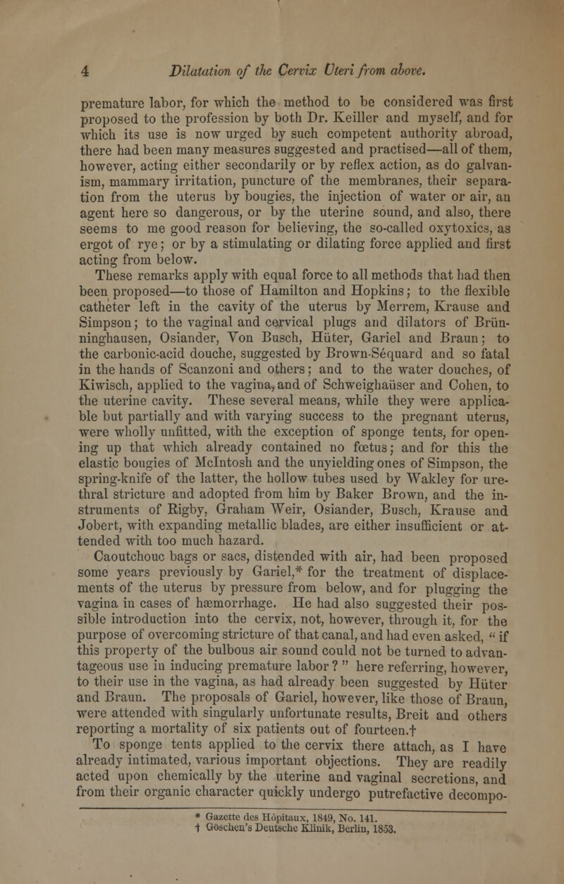 premature labor, for which the method to be considered was first proposed to the profession by both Dr. Keiller and myself, and for which its use is now urged by such competent authority abroad, there had been many measures suggested and practised—all of them, however, acting either secondarily or by reflex action, as do galvan- ism, mammary irritation, puncture of the membranes, their separa- tion from the uterus by bougies, the injection of water or air, an agent here so dangerous, or by the uterine sound, and also, there seems to me good reason for believing, the so-called oxytoxics, as ergot of rye; or by a stimulating or dilating force applied and first acting from below. These remarks apply with equal force to all methods that had then been proposed—to those of Hamilton and Hopkins; to the flexible catheter left in the cavity of the uterus by Merrem, Krause and Simpson; to the vaginal and cervical plugs and dilators of Briin- ninghausen, Osiander, Yon Busch, Hiiter, Gariel and Braun; to the carbonic-acid douche, suggested by Brown-Sequard and so fatal in the hands of Scanzoni and others; and to the water douches, of Kiwisch, applied to the vagina, and of Schweighauser and Cohen, to the uterine cavity. These several means, while they were applica- ble but partially and with varying success to the pregnant uterus, were wholly unfitted, with the exception of sponge tents, for open- ing up that which already contained no foetus; and for this the elastic bougies of Mcintosh and the unyielding ones of Simpson, the spring-knife of the latter, the hollow tubes used by Wakley for ure- thral stricture and adopted from him by Baker Brown, and the in- struments of Rigby, Graham Weir, Osiander, Busch, Krause and Jobert, with expanding metallic blades, are either insufficient or at- tended with too much hazard. Caoutchouc bags or sacs, distended with air, had been proposed some years previously by Gariel,* for the treatment of displace- ments of the uterus by pressure from below, and for plugging the vagina in cases of haemorrhage. He had also suggested their pos- sible introduction into the cervix, not, however, through it, for the purpose of overcoming stricture of that canal, and had even asked,  if this property of the bulbous air sound could not be turned to advan- tageous use in inducing premature labor ?  here referring, however to their use in the vagina, as had already been suggested by Hiiter and Braun. The proposals of Gariel, however, like those of Braun, were attended with singularly unfortunate results, Breit and others reporting a mortality of six patients out of fourteen.! To sponge tents applied to the cervix there attach, as I have already intimated, various important objections. They are readily acted upon chemically by the uterine and vaginal secretions, and from their organic character quickly undergo putrefactive decompo- * Gazette des Hopitaux, 1849, No. 141. -j: Goschen's Deutsche Klinik, Berlin, 1853.