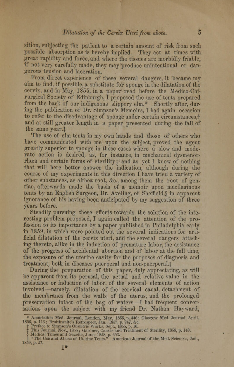 sition, subjecting the patient to a certain amount of risk from such possible absorption as is hereby implied. They act at times with great rapidity and force, and where the tissues are morbidly friable, if not very carefully made, they may produce unintentional or dan- gerous tension and laceration. From direct experience of these several dangers, it became my aim to find, if possible, a substitute for sponge in the dilatation of the cervix, and in May, 1855, in a paper read before the Medico-Chi- rurgical Society of Edinburgh, I proposed the use of tents prepared from the bark of our indigenous slippery elm.* Shortly after, dur- ing the publication of Dr. Simpson's Memoirs, I had again occasion to refer to the disadvantage of sponge under certain circumstances,! and at still greater length in a paper presented during the fall of the same year4 The use of elm tents in my own hands and those of others who have communicated with me upon the subject, proved the agent greatly superior to sponge in those cases where a slow and mode- rate action is desired, as, for instance, in mechanical dysmenor- rhea and certain forms of sterility; and as yet I know of nothing that will here better answer the indication, although during the course of my experiments in this direction I have tried a variety of other substances, as althea' root, <fcc, among them the root of gen- tian, afterwards made the basis of a memoir upon mucilaginous tents by an English Surgeon, Dr. Aveling, of Sheffield,§ in apparent ignorance of his having been anticipated by my suggestion of three years before. Steadily pursuing these efforts towards the solution of the inte- resting problem proposed, I again called the attention of the pro- fession to its importance by a paper published in Philadelphia early in 1859, in which were pointed out the several indications for arti- ficial dilatation of the cervix uteri, and the several dangers attach- ing thereto, alike in the induction of premature labor, the assistance of the progress of accidental abortion and of labor at the full time, the exposure of the uterine cavity for the purposes of diagnosis and treatment, both in diseases puerperal and non-puerperal.|| During the preparation of this paper, duly appreciating, as will be apparent from its perusal, the actual and relative value in the assistance or induction of labor, of the several elements of action involved—namely, dilatation of the cervical canal, detachment of the membranes from the walls of the uterus, and the prolonged preservation intact of the bag of waters—I had frequent conver- sations upon the subject with my friend Dr. Nathan Hayward, * Association Med. Journal, London, May, 18.55, p. 446; Glasgow Med. Journal, April, 1856, p. 116 ; Braithwaite's Retrospect, Jan., 18-57, p. 247, &c. f Preface to Simpson's Obstetric Works, Sept., 18-55, p. 16. t This Journal, Nov., 1855 ; Gardner, Causes and Treatment of Sterility, 1856, p. 148. $ Medical Times and Gazette, June, 1858, p. 653. ||  The Use and Abuse of Uterine Tents. American Journal of the Med. Sciences, Jan., 1859, p. 57. 1*
