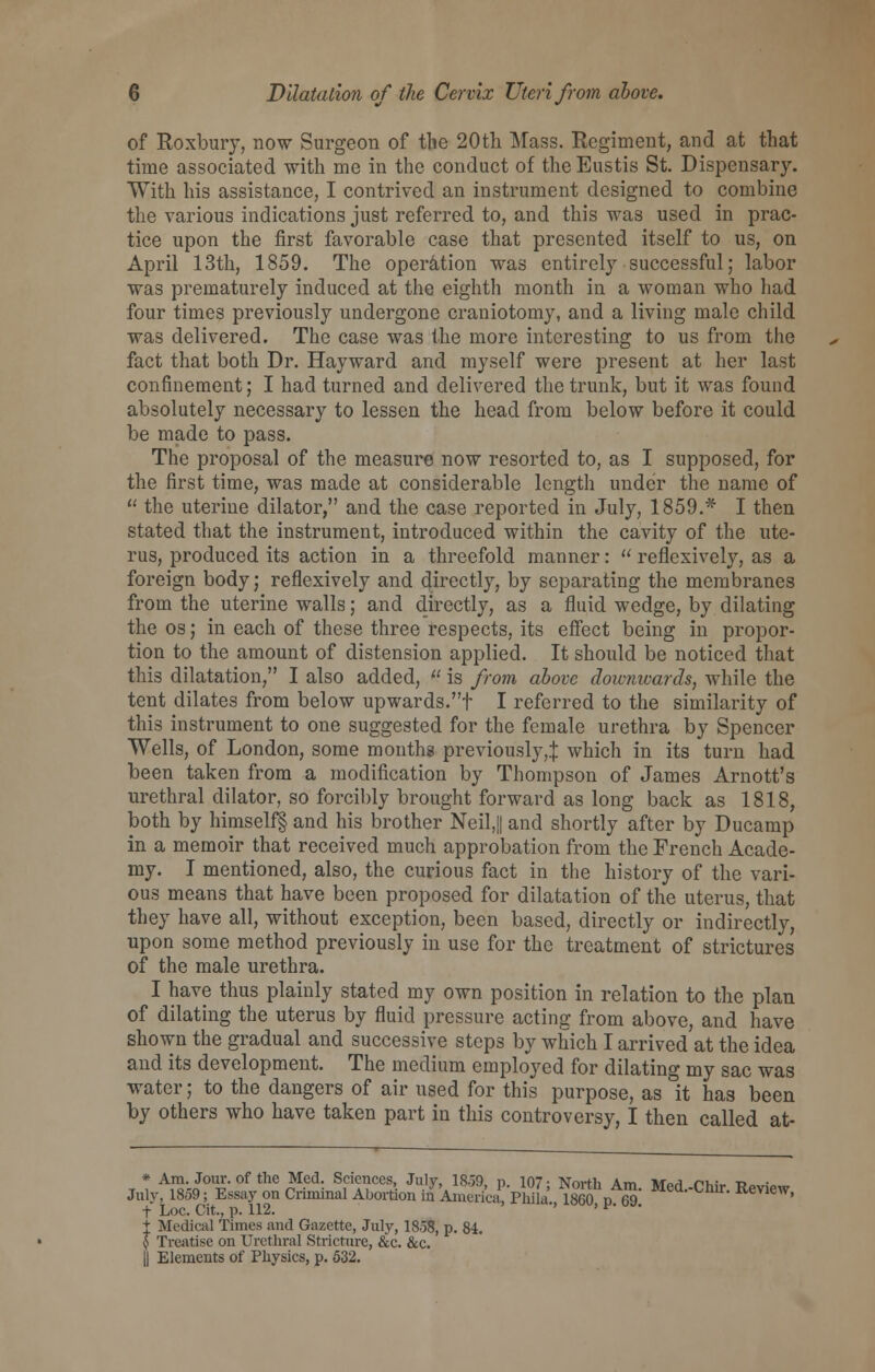 of Roxbury, now Surgeon of the 20th Mass. Regiment, and at that time associated with me in the conduct of the Eustis St. Dispensary. With his assistance, I contrived an instrument designed to combine the various indications just referred to, and this was used in prac- tice upon the first favorable case that presented itself to us, on April 13th, 1859. The operation was entirely successful; labor was prematurely induced at the eighth month in a woman who had four times previously undergone craniotomy, and a living male child was delivered. The case was the more interesting to us from the fact that both Dr. Hayward and myself were present at her last confinement; I had turned and delivered the trunk, but it was found absolutely necessary to lessen the head from below before it could be made to pass. The proposal of the measure now resorted to, as I supposed, for the first time, was made at considerable length under the name of  the uterine dilator, and the case reported in July, 1859.* I then stated that the instrument, introduced within the cavity of the ute- rus, produced its action in a threefold manner:  reflexively, as a foreign body; reflexively and directly, by separating the membranes from the uterine walls; and directly, as a fluid wedge, by dilating the os; in each of these three respects, its effect being in propor- tion to the amount of distension applied. It should be noticed that this dilatation, I also added, (f is from above doivnwards, while the tent dilates from below upwards.t I referred to the similarity of this instrument to one suggested for the female urethra by Spencer Wells, of London, some months previously,^: which in its turn had been taken from a modification by Thompson of James Arnott's urethral dilator, so forcibly brought forward as long back as 1818, both by himself^ and his brother Neil,|| and shortly after by Ducamp in a memoir that received much approbation from the French Acade- my. I mentioned, also, the curious fact in the history of the vari- ous means that have been proposed for dilatation of the uterus, that they have all, without exception, been based, directly or indirectly, upon some method previously in use for the treatment of strictures of the male urethra. I have thus plainly stated my own position in relation to the plan of dilating the uterus by fluid pressure acting from above, and have shown the gradual and successive steps by which I arrived at the idea and its development. The medium employed for dilating my sac was water; to the dangers of air used for this purpose, as it has been by others who have taken part in this controversy, I then called at- * Am. Jour, of the Med. Sciences, July, 18.59, p. 107- North Am WWi rhir -p*»,;«„, July, 1859; Essay on Criminal Abortion in AniericaVPhila., I860, p 69! MedChm Review' t Medical Times and Gazette, July, 1858, p. 84. $ Treatise on Urethral Stricture, &c. &c. i| Elements of Physics, p. 532.