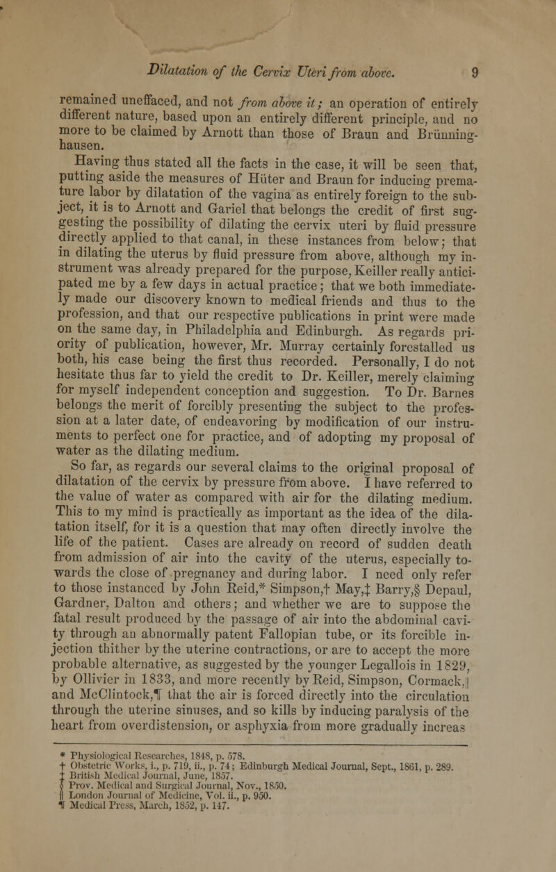 remained uneffaced, and not from above it; an operation of entirely different nature, based upon an entirely different principle, and no more to be claimed by Arnott than those of Braun and Brunning- hausen. Having thus stated all the facts in the case, it will be seen that, putting aside the measures of Hiiter and Braun for inducing prema- ture labor by dilatation of the vagina as entirely foreign to the sub- ject, it is to Arnott and Gariel that belongs the credit of first sug- gesting the possibility of dilating the cervix uteri by fluid pressure directly applied to that canal, in these instances from below; that in dilating the uterus by fluid pressure from above, although my in- strument was already prepared for the purpose, Keiller really antici- pated me by a few days in actual practice; that we both immediate- ly made our discovery known to medical friends and thus to the profession, and that our respective publications in print were made on the same day, in Philadelphia and Edinburgh. As regards pri- ority of publication, however, Mr. Murray certainly forestalled us both, his case being the first thus recorded. Personally, I do not hesitate thus far to yield the credit to Dr. Keiller, merely claiming for myself independent conception and suggestion. To Dr. Barnes belongs the merit of forcibly presenting the subject to the profes- sion at a later date, of endeavoring by modification of our instru- ments to perfect one for practice, and of adopting my proposal of water as the dilating medium. So far, as regards our several claims to the original proposal of dilatation of the cervix by pressure from above. I have referred to the value of water as compared with air for the dilating medium. This to my mind is practically as important as the idea of the dila- tation itself, for it is a question that may often directly involve the life of the patient. Cases are already on record of sudden death from admission of air into the cavity of the uterus, especially to- wards the close of pregnancy and during labor. I need only refer to those instanced by John Reid,* Simpson,t May,:}: Barry,§ Depaul, Gardner, Dalton and others; and whether we are to suppose the fatal result produced by the passage of air into the abdominal cavi- ty through an abnormally patent Fallopian tube, or its forcible in- jection thither by the uterine contractions, or are to accept the more probable alternative, as suggested by the younger Legallois in 1829, by Ollivier in 1833, and more recently by Reid, Simpson, Cormack.| and McClintock,! that the air is forced directly into the circulation through the uterine sinuses, and so kills by inducing paralysis of the heart from overdistension, or asphyxia from more gradually increas * Physiological Researches, 1848, p. .578. t Obstetric Works, i., p. 719, ii., p. 71; Edinburgh Medical Journal, Sept., 1861, p. 289. t British Medical journal, June, 18.57. I Prow Medical and Surgical Journal, Nov., 18.50. f| London Journal of Medicine, Vol. ii., p. 950. U Medical Tress, March, 1852, p. 147.