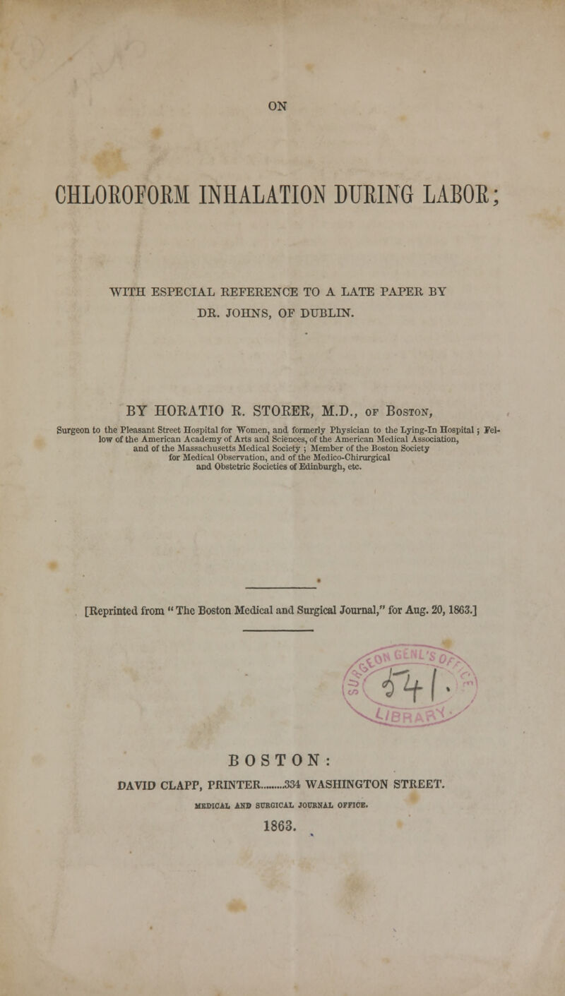 ON CHLOROFORM INHALATION DURING LABOR; WITH ESPECIAL REFERENCE TO A LATE PAPER BY DR. JOHNS, OF DUBLIN. BY HORATIO R. STORER, M.D., of Boston, Surgeon to the Pleasant Street Hospital for Women, and formerly Physician to the Lying-in Hospital; Fel- low of the American Academy of Arts and Sciences, of the American Medical Association, and of the Massachusetts Medical Society ; Member of the Boston Society for Medical Observation, and of the Medico-Chirurgical and Obstetric Societies of Edinburgh, etc. [Reprinted from  The Boston Medical and Surgical Journal, for Aug. 20,1863.] BOSTON: DAVID CLAPP, PRINTER 334 WASHINGTON STREET. MEDICAL AND SURGICAL JOURNAL OFFICE. 1863.
