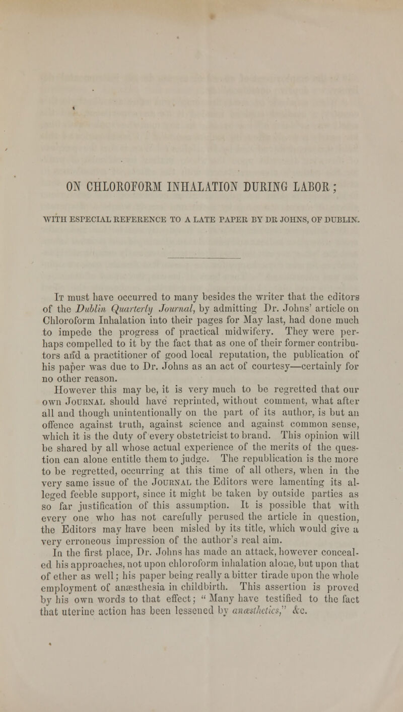WITH ESPECIAL REFERENCE TO A LATE PAPER BY DR JOHNS, OF DUBLIN. It must have occurred to many besides the writer that the editors of the Dublin Quarterly Journal, by admitting Dr. Johns' article on Chloroform Inhalation into their pages for May last, had done much to impede the progress of practical midwifery. They were per- haps compelled to it by the fact that as one of their former contribu- tors and a practitioner of good local reputation, the publication of his paper was due to Dr. Johns as an act of courtesy—certainly for no other reason. However this may be, it is very much to be regretted that our own Journal should have reprinted, without comment, what after all aud though unintentionally on the part of its author, is but an offence against truth, against science and against common sense, which it is the duty of every obstetricist to brand. This opinion will be shared by all whose actual experience of the merits of the ques- tion can alone entitle them to judge. The republication is the more to be regretted, occurring at this time of all others, when in the very same issue of the Journal the Editors were lamenting its al- leged feeble support, since it might be taken by outside parties as so far justification of this assumption. It is possible that with every one who has not carefully perused the article in question, the Editors may have been misled by its title, which would give a very erroneous impression of the author's real aim. In the first place, Dr. Johns has made an attack, however conceal- ed his approaches, not upon chloroform inhalation alone, but upon that of ether as well; his paper being really a bitter tirade upon the whole employment of anaesthesia in childbirth. This assertion is proved by his own words to that effect; Many have testified to the fact that uterine action has been lessened by anesthetics, &c.
