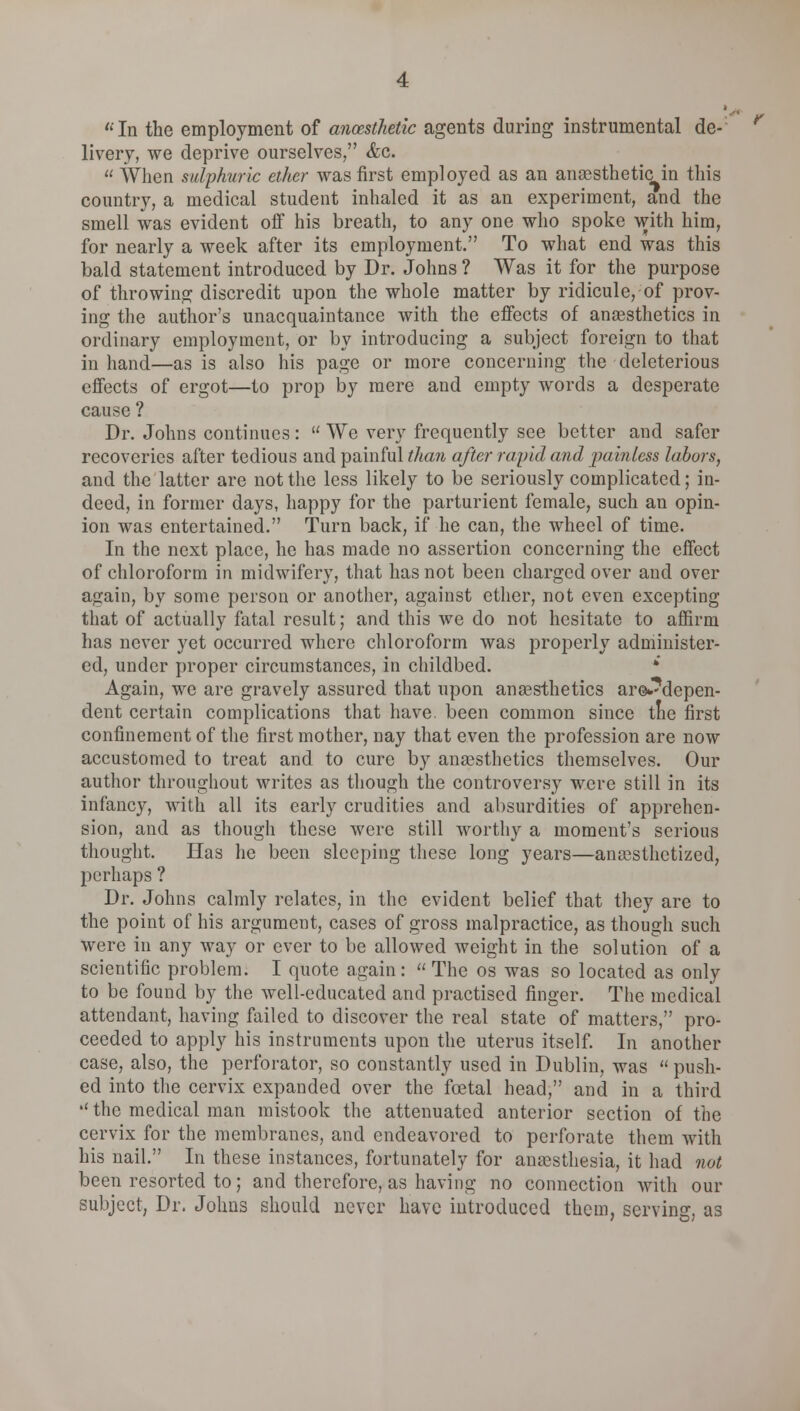 In the employment of anaesthetic agents during instrumental de- livery, we deprive ourselves, <fcc.  When sulphuric ether was first employed as an anaesthetic in this country, a medical student inhaled it as an experiment, and the smell was evident off his breath, to any one who spoke with him, for nearly a week after its employment. To what end was this bald statement introduced by Dr. Johns ? Was it for the purpose of throwing discredit upon the whole matter by ridicule, of prov- ing the author's unacquaintance with the effects of anaesthetics in ordinary employment, or by introducing a subject foreign to that in hand—as is also his page or more concerning the deleterious effects of ergot—to prop by mere and empty words a desperate cause ? Dr. Johns continues :  We very frequently see better and safer recoveries after tedious and painful than after rapid and painless labors, and the latter are not the less likely to be seriously complicated; in- deed, in former days, happy for the parturient female, such an opin- ion was entertained. Turn back, if he can, the wheel of time. In the next place, he has made no assertion concerning the effect of chloroform in midwifery, that has not been charged over and over again, by some person or another, against ether, not even excepting that of actually fatal result; and this we do not hesitate to affirm has never yet occurred where chloroform was properly administer- ed, under proper circumstances, in childbed. * Again, we are gravely assured that upon anaesthetics areJ^depen- dent certain complications that have, been common since tne first confinement of the first mother, nay that even the profession are now accustomed to treat and to cure by anaesthetics themselves. Our author throughout writes as though the controversy were still in its infancy, with all its early crudities and absurdities of apprehen- sion, and as though these were still worthy a moment's serious thought. Has he been sleeping these long years—anaesthetized, perhaps ? Dr. Johns calmly relates, in the evident belief that they are to the point of his argument, cases of gross malpractice, as though such were in any way or ever to be allowed weight in the solution of a scientific problem. I quote again:  The os was so located as only to be found by the well-educated and practised finger. The medical attendant, having failed to discover the real state of matters, pro- ceeded to apply his instruments upon the uterus itself. In another case, also, the perforator, so constantly used in Dublin, was  push- ed into the cervix expanded over the foetal head, and in a third •' the medical man mistook the attenuated anterior section of the cervix for the membranes, and endeavored to perforate them with his nail. In these instances, fortunately for anaesthesia, it had not been resorted to; and therefore, as having no connection with our subject, Dr. Johns should never have introduced them, serving, as