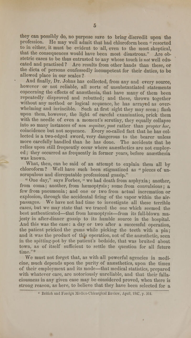 they can possibly do, no purpose save to bring discredit upon the profession. He may well admit that had chloroform been  resorted to in either, it must be evident to all, even to the most skeptical, that the consequences would have been most disastrous. Are ob- stetric cases to be thus entrusted to any whose toucli is not well edu- cated and practised ? Are results from other hands than these, or the dicta of persons confessedly incompetent for their duties, to be allowed place in our scales ? And finally, Dr. Johns has collected, from any and every source, however or not reliable, all sorts of unsubstantiated statements concerning the effects of anaesthesia, that have many of them been repeatedly disproved and rebutted; and these, thrown together without any method or logical sequence, he has arrayed as over- whelming and invincible. Such at first sight they may seem; flash upon them, however, the light of careful examination, prick them with the needle of even a moment's scrutiny, they equally collapse into so many instances of non sequitur, post rather than propter hoc, coincidence but not sequence. Every so-called fact that he has col- lected is a two-edged sword, very dangerous to the bearer unless more carefully handled than he has done. The accidents that he relies upon still frequently occur where anaesthetics are not employ- ed ; they occurred as frequently in former years, before anaesthesia was known. What, then, can be said of an attempt to explain them all by chloroform ? Well have such been stigmatized as  pieces of un- scrupulous and disreputable professional gossip.  One day, says Forbes,  we had death from asphyxia; another, from coma; another, from haemoptysis; some from convulsions; a few from pneumonia; and one or two from actual incremation or explosion, through the accidental firing of the vapor within the air- passages. We have not had time to investigate all these terrible cases, but we may state that we traced the one which seemed the best authenticated—that from haemoptysis—from its full-blown ma- jesty in after-dinner gossip to its humble source in the hospital. And this was the case: a day or two after a successful operation, the patient pricked the gums while picking the teeth with a pin; and it was the product of this operation, not of the anaesthetic, seen in the spitting-pot by the patient's bedside, that was bruited about town, as of itself sufficient to settle the question for all future time.* We must not forget that, as with all powerful agencies in medi- cine, much depends upon the purity of anaesthetics, upon the times of their employment and its mode—that medical statistics, prepared with whatever care, are notoriously unreliable, and that their falla- ciousness in any given case may be considered proved, when there is strong reason, as here, to believe that they have been selected for a British and Foreign Medico-Chirurgical Review, April, 1817, p. 561.
