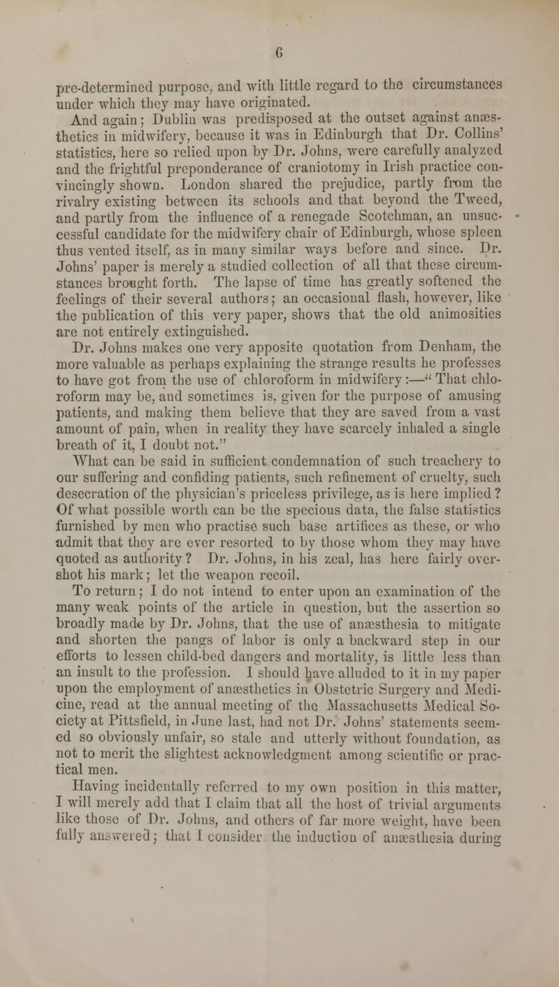 pre-determined purpose, and with little regard to the circumstances under which they may have originated. And again; Dublin was predisposed at the outset against anaes- thetics in midwifery, because it was in Edinburgh that Dr. Collins' statistics, here so relied upon by Dr. Johns, were carefully analyzed and the frightful preponderance of craniotomy in Irish practice con- vincingly shown. London shared the prejudice, partly from the rivalry existing between its schools and that beyond the Tweed, and partly from the influence of a renegade Scotchman, an unsuc- cessful candidate for the midwifery chair of Edinburgh, whose spleen thus vented itself, as in many similar ways before and since. Dr. Johns' paper is merely a studied collection of all that these circum- stances brought forth. The lapse of time has greatly softened the feelings of their several authors; an occasional flash, however, like the publication of this very paper, shows that the old animosities are not entirely extinguished. Dr. Johns makes one very apposite quotation from Denham, the more valuable as perhaps explaining the strange results he professes to have got from the use of chloroform in midwifery:— That chlo- roform may be, and sometimes is, given for the purpose of amusing patients, and making them believe that they are saved from a vast amount of pain, when in reality they have scarcely inhaled a single breath of it, I doubt not. What can be said in sufficient condemnation of such treachery to our suffering and confiding patients, such refinement of cruelty, such desecration of the physician's priceless privilege, as is here implied ? Of what possible worth can be the specious data, the false statistics furnished by men who practise such base artifices as these, or who admit that they are ever resorted to by those whom they may have quoted as authority ? Dr. Johns, in his zeal, has here fairly over- shot his mark; let the weapon recoil. To return; I do not intend to enter upon an examination of the many weak points of the article in question, but the assertion so broadly made by Dr. Johns, that the use of anaesthesia to mitigate and shorten the pangs of labor is only a backward step in our efforts to lessen child-bed dangers and mortality, is little less than an insult to the profession. I should l^ave alluded to it in my paper •upon the employment of anaesthetics in Obstetric Surgery and Medi- cine, read at the annual meeting of the Massachusetts Medical So- ciety at Pittsfield, in June last, had not Dr. Johns' statements seem- ed so obviously unfair, so stale and utterly without foundation, as not to merit the slightest acknowledgment among scientific or prac- tical men. Having incidentally referred to my own position in this matter, I will merely add that I claim that all the host of trivial arguments like those of Dr. Johns, and others of far more weight, have been fully answered; that I consider the induction of anaesthesia during