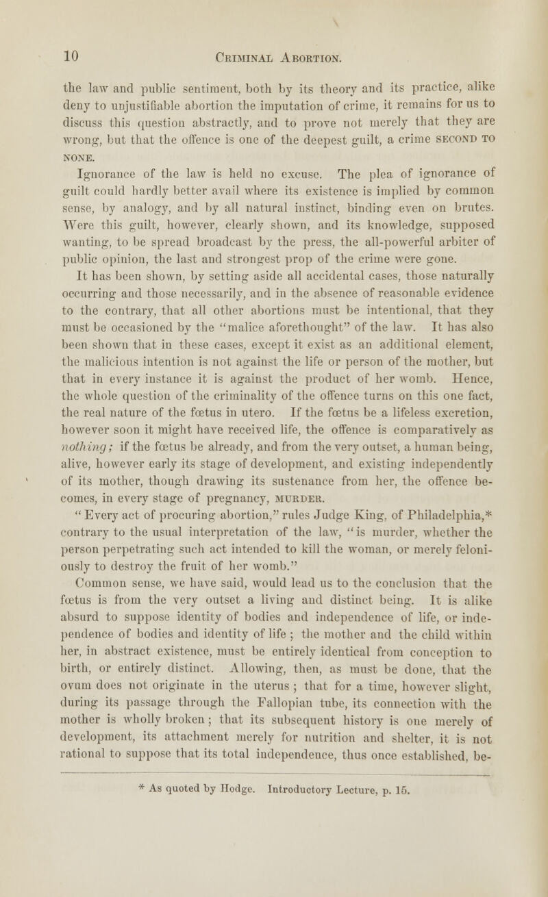 the law and public sentiment, both by its theory and its practice, alike deny to unjustifiable abortion the imputation of crime, it remains for us to discuss this question abstractly, and to prove not merely that they are wrong, but that the offence is one of the deepest guilt, a crime second to NONE. Ignorance of the law is held no excuse. The plea of ignorance of guilt could hardly better avail where its existence is implied by common sense, by analogy, and by all natural instinct, binding even on brutes. Were this guilt, however, clearly shown, and its knowledge, supposed wanting, to be spread broadcast by the press, the all-powerful arbiter of public opinion, the last and strongest prop of the crime were gone. It has been shown, by setting aside all accidental cases, those naturally occurring and those necessarily, and in the absence of reasonable evidence to the contrary, that all other abortions must be intentional, that they must be occasioned by the malice aforethought of the law. It has also been shown that in these cases, except it exist as an additional element, the malicious intention is not against the life or person of the mother, but that in every instance it is against the product of her womb. Hence, the whole question of the criminality of the offence turns on this one fact, the real nature of the foetus in utero. If the foetus be a lifeless excretion, however soon it might have received life, the offence is comparatively as nothing; if the foetus be already, and from the very outset, a human being, alive, however early its stage of development, and existing independently of its mother, though drawing its sustenance from her, the offence be- comes, in every stage of pregnancy, murder.  Every act of procuring abortion, rules Judge King, of Philadelphia,* contrary to the usual interpretation of the law,  is murder, whether the person perpetrating such act intended to kill the woman, or merely feloni- ously to destroy the fruit of her womb. Common sense, we have said, would lead us to the conclusion that the foetus is from the very outset a living and distinct being. It is alike absurd to suppose identity of bodies and independence of life, or inde- pendence of bodies and identity of life ; the mother and the child within her, in abstract existence, must be entirely identical from conception to birth, or entirely distinct. Allowing, then, as must be done, that the ovum does not originate in the uterus ; that for a time, however slight, during its passage through the Fallopian tube, its connection with the mother is wholly broken ; that its subsequent history is one merely of development, its attachment merely for nutrition and shelter, it is not rational to suppose that its total independence, thus once established, be- * As quoted by Hodge. Introductory Lecture, p. 15.
