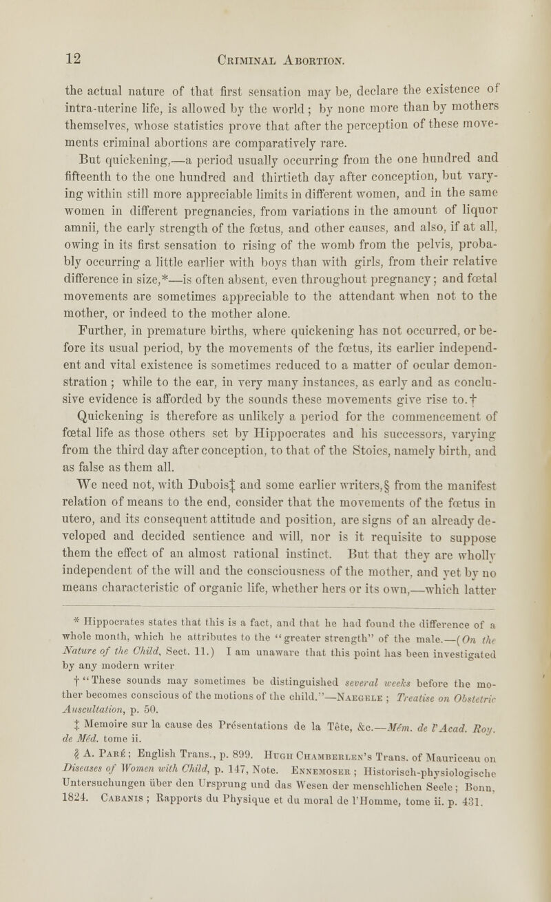 the actual nature of that first sensation may be, declare the existence of intra-uterine life, is allowed by the world ; by none more than by mothers themselves, whose statistics prove that after the perception of these move- ments criminal abortions are comparatively rare. But quickening,—a period usually occurring from the one hundred and fifteenth to the one hundred and thirtieth day after conception, but vary- ing within still more appreciable limits in different women, and in the same women in different pregnancies, from variations in the amount of liquor amnii, the early strength of the foetus, and other causes, and also, if at all, owing in its first sensation to rising of the womb from the pelvis, proba- bly occurring a little earlier with boys than with girls, from their relative difference in size,*—is often absent, even throughout pregnancy; and foetal movements are sometimes appreciable to the attendant when not to the mother, or indeed to the mother alone. Further, in premature births, where quickening has not occurred, or be- fore its usual period, by the movements of the foetus, its earlier independ- ent and vital existence is sometimes reduced to a matter of ocular demon- stration ; while to the ear, in very many instances, as early and as conclu- sive evidence is afforded by the sounds these movements give rise to.t Quickening is therefore as unlikely a period for the commencement of fcetal life as those others set by Hippocrates and his successors, varying from the third day after conception, to that of the Stoics, namely birth, and as false as them all. We need not, with DuboisJ and some earlier writers,§ from the manifest relation of means to the end, consider that the movements of the foetus in utero, and its consequent attitude and position, are signs of an already de- veloped and decided sentience and will, nor is it requisite to suppose them the effect of an almost rational instinct. But that they are whollv independent of the will and the consciousness of the mother, and vet by no means characteristic of organic life, whether hers or its own,—which latter * Hippocrates states that this is a fact, and that he had found the difference of a whole month, which he attributes to the greater strength of the male.—(On the Nature of the Child, Sect, 11.) I am unaware that this point lias been investigated by any modern writer f These sounds may sometimes be distinguished several weeks before the mo- ther becomes conscious of the motions of the child.'—Naegele ; Treatise on Obstetric Auscultation, p. 50. % Memoire sur la cause des Presentations de la Tete, &c— Mfm. dc VAcad. Boa. de Med. tome ii. I A. Pare ; English Trans., p. 899. Hugh Chamberlen's Trans, of Mauriceau on Diseases of Women with Child, p. 147, Note. Ennemoseb ; Historisch-physiologische Untersuchungen iiber den Ursprung und das Wesen der menschlichen Seele; Bonn. 1824. Cabanis ; Rapports du Physique et du moral de l'Homme, tome ii. p. 431.