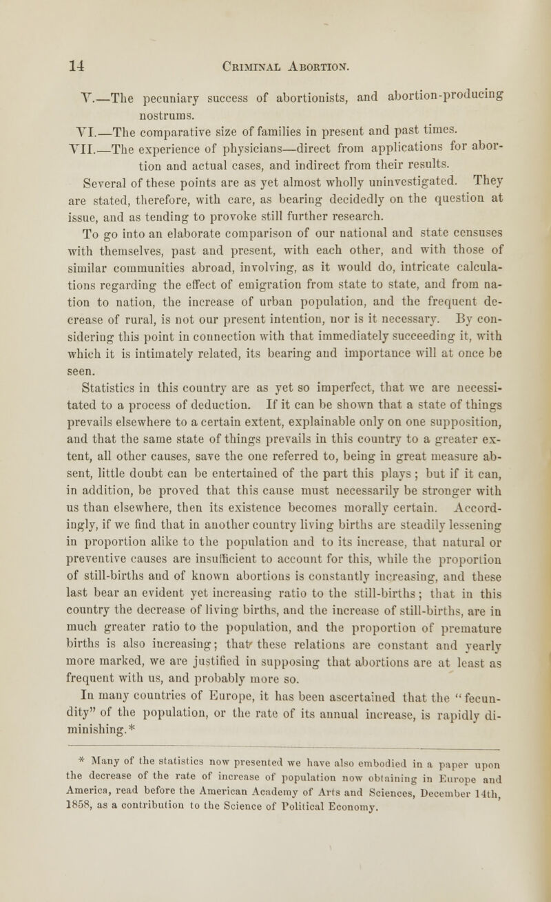 V.—The pecuniary success of abortionists, and abortion-producing nostrums. VI.—The comparative size of families in present and past times. VII.—The experience of physicians—direct from applications for abor- tion and actual cases, and indirect from their results. Several of these points are as yet almost wholly uninvestigated. They are stated, therefore, with care, as bearing decidedly on the question at issue, and as tending to provoke still further research. To go into an elaborate comparison of our national and state censuses with themselves, past and present, with each other, and with those of similar communities abroad, involving, as it would do, intricate calcula- tions regarding the effect of emigration from state to state, and from na- tion to nation, the increase of urban population, and the frequent de- crease of rural, is not our present intention, nor is it necessary. By con- sidering this point in connection with that immediately succeeding it, with which it is intimately related, its bearing and importance will at once be seen. Statistics in this country are as yet so imperfect, that we are necessi- tated to a process of deduction. If it can be shown that a state of things prevails elsewhere to a certain extent, explainable only on one supposition, and that the same state of things prevails in this country to a greater ex- tent, all other causes, save the one referred to, being in great measure ab- sent, little doubt can be entertained of the part this plays ; but if it can, in addition, be proved that this cause must necessarily be stronger with us than elsewhere, then its existence becomes morally certain. Accord- ingly, if we find that in another country living births are steadily lessening in proportion alike to the population and to its increase, that natural or preventive causes are insufficient to account for this, while the proportion of still-births and of known abortions is constantly increasing, and these last bear an evident yet increasing ratio to the still-births; that in this country the decrease of living births, and the increase of still-births, are in much greater ratio to the population, and the proportion of premature births is also increasing; that/these relations are constant and yearly more marked, we are justified in supposing that abortions are at least as frequent with us, and probably more so. In many countries of Europe, it has been ascertained that the fecun- dity of the population, or the rate of its annual increase, is rapidly di- minishing.* * Many of the statistics now presented we have also embodied in a paper upon the decrease of the rate of increase of population now obtaining in Europe and America, read before the American Academy of Arts and Sciences, December 14th 1858, as a contribution to the Science of Political Economy.