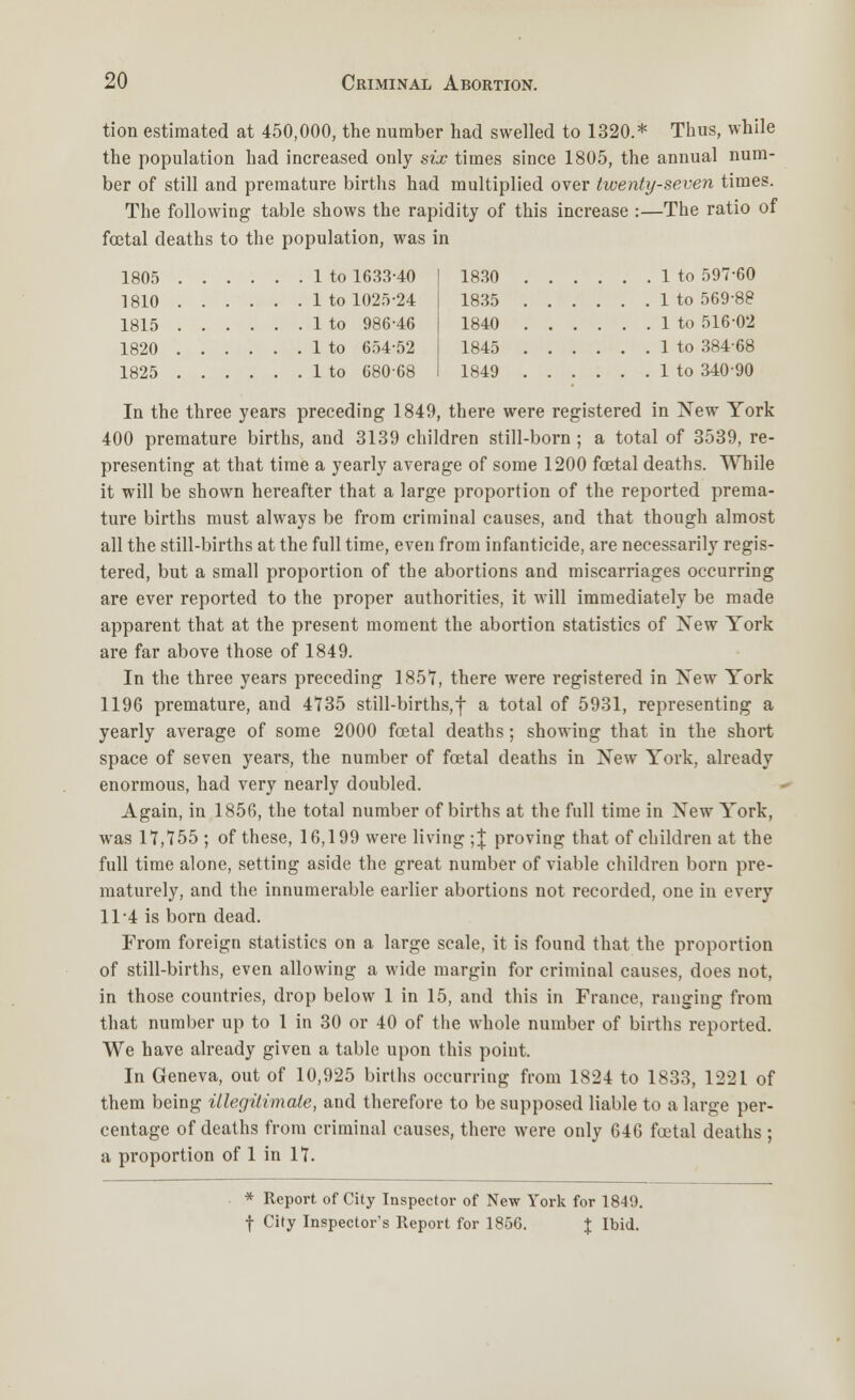 tion estimated at 450,000, the number had swelled to 1320.* Thus, while the population had increased only six times since 1805, the annual num- ber of still and premature births had multiplied over twenty-seven times. The following table shows the rapidity of this increase :—The ratio of foetal deaths to the population, was in 1805 1 to 1633-40 1810 1 to 1025-24 1815 1 to 986-46 1820 1 to 654-52 1825 1 to 680-68 1830 1 to 597-60 1835 1 to 569-88 1840 1 to 516-02 1845 1 to 384-68 1849 1 to 340-90 In the three years preceding 1849, there were registered in New York 400 premature births, and 3139 children still-born ; a total of 3539, re- presenting at that time a yearly average of some 1200 foetal deaths. While it will be shown hereafter that a large proportion of the reported prema- ture births must always be from criminal causes, and that though almost all the still-births at the full time, even from infanticide, are necessarily regis- tered, but a small proportion of the abortions and miscarriages occurring are ever reported to the proper authorities, it will immediately be made apparent that at the present moment the abortion statistics of New York are far above those of 1849. In the three years preceding 1857, there were registered in New York 1196 premature, and 4735 still-births,! a total of 5931, representing a yearly average of some 2000 foetal deaths; showing that in the short space of seven years, the number of fcetal deaths in New York, already enormous, had very nearly doubled. Again, in 1856, the total number of births at the full time in New York, was 17,755; of these, 16,199 were living ;J proving that of children at the full time alone, setting aside the great number of viable children born pre- maturely, and the innumerable earlier abortions not recorded, one in every 114 is born dead. From foreign statistics on a large scale, it is found that the proportion of still-births, even allowing a wide margin for criminal causes, does not, in those countries, drop below 1 in 15, and this in France, ranging from that number up to 1 in 30 or 40 of the whole number of births reported. We have already given a table upon this point. In Geneva, out of 10,925 births occurring from 1824 to 1833, 1221 of them being illegitimate, and therefore to be supposed liable to a large per- centage of deaths from criminal causes, there were only 646 foetal deaths ; a proportion of 1 in 17. * Report of City Inspector of New York for 1849. f City Inspector's Report for 1856. % Ibid.