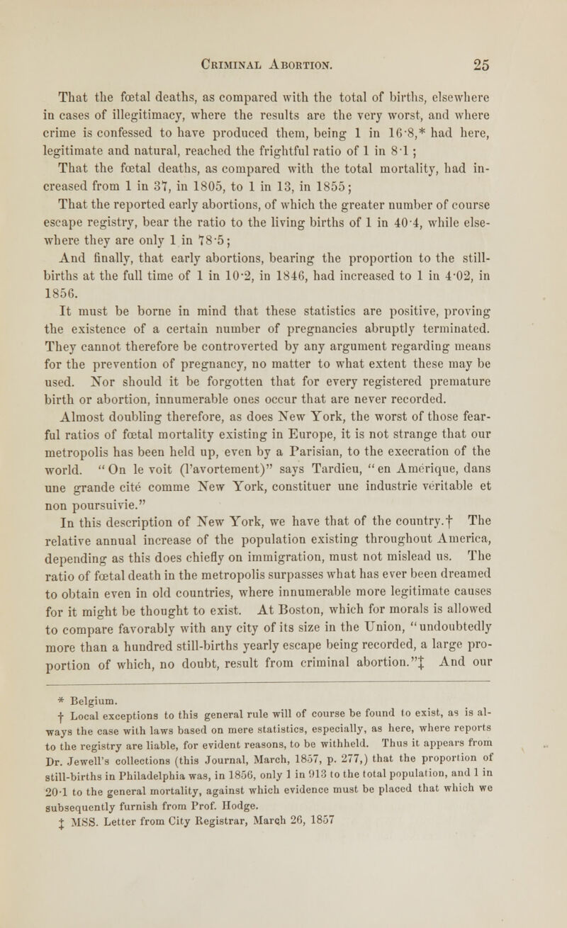 That the foetal deaths, as compared with the total of births, elsewhere in cases of illegitimacy, where the results are the very worst, and where crime is confessed to have produced them, being 1 in 16-8,* had here, legitimate and natural, reached the frightful ratio of 1 in 8-1; That the fetal deaths, as compared with the total mortality, had in- creased from 1 in 37, in 1805, to 1 in 13, in 1855; That the reported early abortions, of which the greater number of course escape registry, bear the ratio to the living births of 1 in 40 4, while else- where they are only 1 in *I8'5; And finally, that early abortions, bearing the proportion to the still- births at the full time of 1 in 10*2, in 1846, had increased to 1 in 4*02, in 1856. It must be borne in mind that these statistics are positive, proving the existence of a certain number of pregnancies abruptly terminated. They cannot therefore be controverted by any argument regarding means for the prevention of pregnancy, no matter to what extent these may be used. Nor should it be forgotten that for every registered premature birth or abortion, innumerable ones occur that are never recorded. Almost doubling therefore, as does New York, the worst of those fear- ful ratios of fetal mortality existing in Europe, it is not strange that our metropolis has been held up, even by a Parisian, to the execration of the world. On le voit (l'avortement) says Tardieu, en Amerique, dans une grande cite comme New York, constituer une industrie veritable et non poursuivie. In this description of New York, we have that of the country.f The relative annual increase of the population existing throughout America, depending as this does chiefly on immigration, must not mislead us. The ratio of fetal death in the metropolis surpasses what has ever been dreamed to obtain even in old countries, where innumerable more legitimate causes for it might be thought to exist. At Boston, which for morals is allowed to compare favorably with any city of its size in the Union,  undoubtedly more than a hundred still-births yearly escape being recorded, a large pro- portion of which, no doubt, result from criminal abortion.J And our * Belgium. f Local exceptions to this general rule will of course be found to exist, as is al- ways the case with laws based on mere statistics, especially, as here, where reports to the registry are liable, for evident reasons, to be withheld. Thus it appears from Dr. Jewell's collections (this Journal, March, 18-37, p. 277,) that the proportion of still-births in Philadelphia was, in 1856, only 1 in 013 to the total population, and 1 in 20-1 to the general mortality, against which evidence must be placed that which we subsequently furnish from Prof. Hodge. X MSS. Letter from City Registrar, March 20, 1857