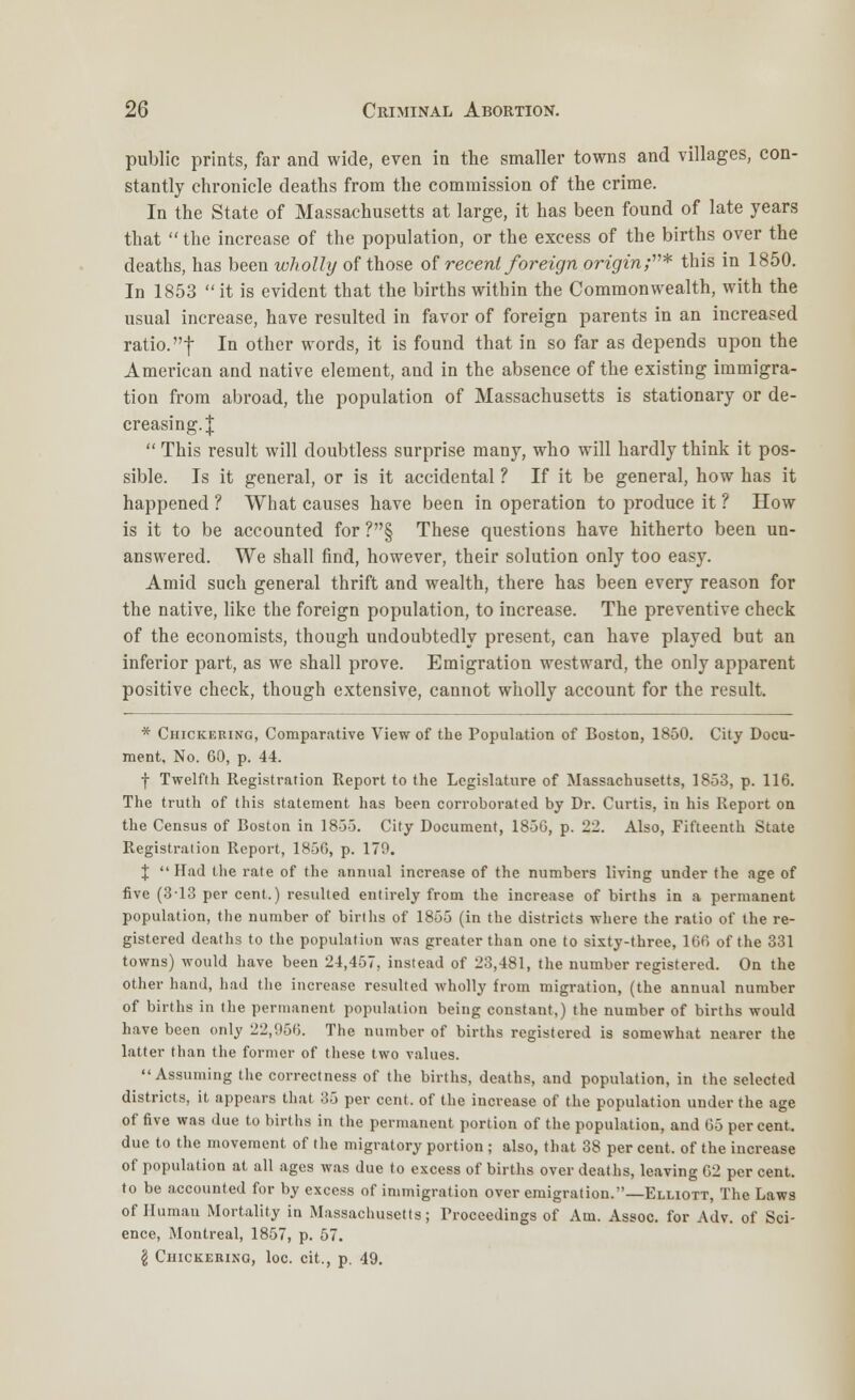 public prints, far and wide, even in the smaller towns and villages, con- stantly chronicle deaths from the commission of the crime. In the State of Massachusetts at large, it has been found of late years that the increase of the population, or the excess of the births over the deaths, has been wholly of those of recent foreign origin;* this in 1850. In 1853  it is evident that the births within the Commonwealth, with the usual increase, have resulted in favor of foreign parents in an increased ratio, f In other words, it is found that in so far as depends upon the American and native element, and in the absence of the existing immigra- tion from abroad, the population of Massachusetts is stationary or de- creasing.!  This result will doubtless surprise many, who will hardly think it pos- sible. Is it general, or is it accidental ? If it be general, how has it happened ? What causes have been in operation to produce it ? How is it to be accounted for ?§ These questions have hitherto been un- answered. We shall find, however, their solution only too easy. Amid such general thrift and wealth, there has been every reason for the native, like the foreign population, to increase. The preventive check of the economists, though undoubtedly present, can have played but an inferior part, as we shall prove. Emigration westward, the only apparent positive check, though extensive, cannot wholly account for the result. * Checkering, Comparative View of the Population of Boston, 1850. City Docu- ment, No. 60, p. 44. f Twelfth Registration Report to the Legislature of Massachusetts, 1853, p. 116. The truth of this statement has been corroborated by Dr. Curtis, in his Report on the Census of Boston in 1855. City Document, 1850, p. 22. Also, Fifteenth State Registration Report, 1856, p. 17'.*. J Had the rate of the annual increase of the numbers living under the age of five (3-13 per cent.) resulted entirely from the increase of births in a permanent population, the number of births of 1855 (in the districts where the ratio of the re- gistered deaths to the population was greater than one to sixty-three, 166 of the 331 towns) would have been 24,457, instead of 23,481, the number registered. On the other hand, had the increase resulted wholly from migration, (the annual number of births in the permanent population being constant,) the number of births would have been only 22,956. The number of births registered is somewhat nearer the latter than the former of these two values. Assuming the correctness of the births, deaths, and population, in the selected districts, it appears that 35 per cent, of the increase of the population under the age of five was due to births in the permanent portion of the population, and 65 percent, due to the movement of the migratory portion ; also, that 38 per cent, of the increase of population at all ages was due to excess of births over deaths, leaving 62 per cent, to be accounted for by excess of immigration over emigration.—Elliott, The Laws of Humau Mortality in Massachusetts; Proceedings of Am. Assoc, for Adv. of Sci- ence, Montreal, 1857, p. 57. I CniCKEKING, loc. cit., p. 49.