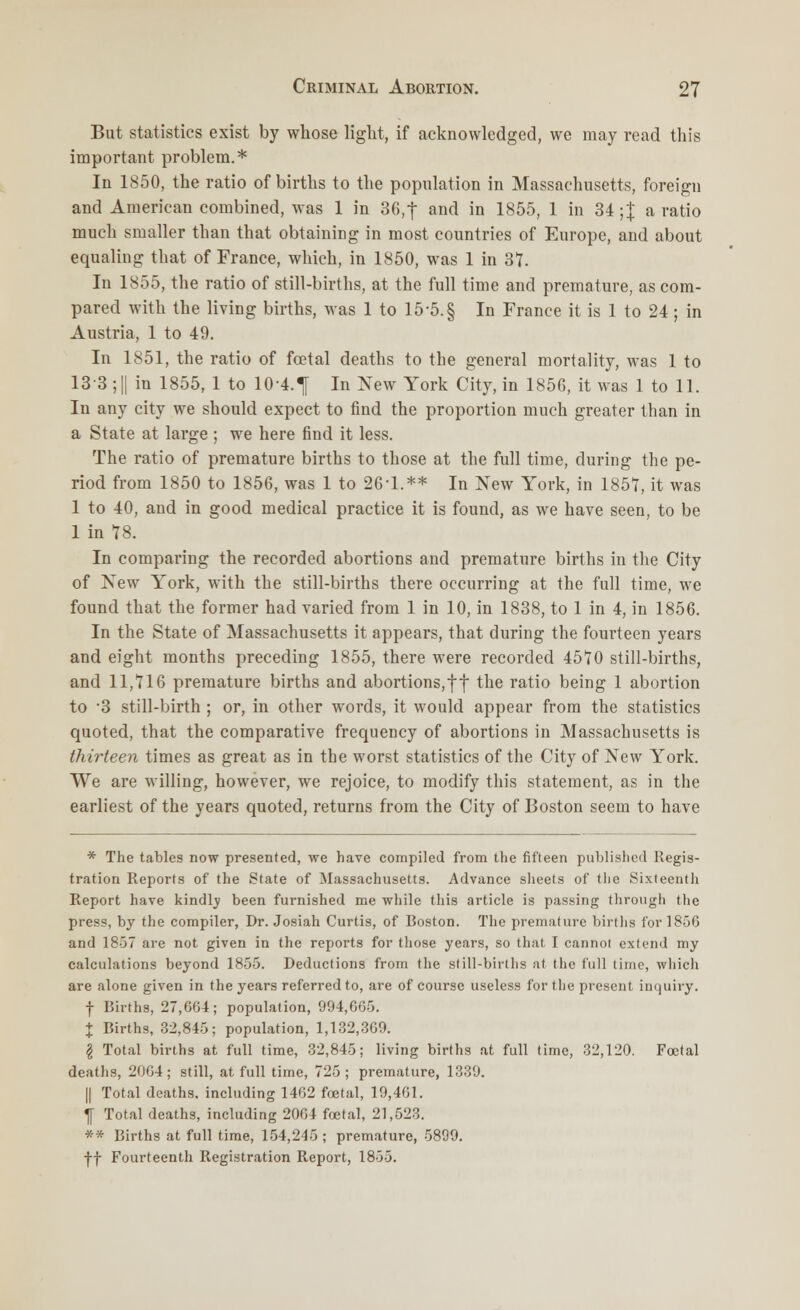 But statistics exist by whose light, if acknowledged, we may read this important problem.* In 1850, the ratio of births to the population in Massachusetts, foreign and American combined, was 1 in 36,f and in 1855, 1 in 34 ;| a ratio much smaller than that obtaining in most countries of Europe, and about equaling that of France, which, in 1850, was 1 in 37. In 1855, the ratio of still-births, at the full time and premature, as com- pared with the living births, was 1 to 15-5. § In France it is 1 to 24; in Austria, 1 to 49. In 1851, the ratio of fcetal deaths to the general mortality, was 1 to 13 3; || in 1855, 1 to 104.^ In New York City, in 1856, it was 1 to 11. In any city we should expect to find the proportion much greater than in a State at large ; we here find it less. The ratio of premature births to those at the full time, during the pe- riod from 1850 to 1856, was 1 to 26'1.** In New York, in 1857, it was 1 to 40, and in good medical practice it is found, as we have seen, to be 1 in 78. In comparing the recorded abortions and premature births in the City of New York, with the still-births there occurring at the full time, we found that the former had varied from 1 in 10, in 1838, to 1 in 4, in 1856. In the State of Massachusetts it appears, that during the fourteen years and eight months preceding 1855, there were recorded 4570 still-births, and 11,716 premature births and abortions,f f the ratio being 1 abortion to -3 still-birth ; or, in other words, it would appear from the statistics quoted, that the comparative frequency of abortions in Massachusetts is thirteen times as great as in the worst statistics of the City of New York. We are willing, however, we rejoice, to modify this statement, as in the earliest of the years quoted, returns from the City of Boston seem to have * The tables now presented, we have compiled from the fifteen published Regis- tration Reports of the State of Massachusetts. Advance sheets of tlie Sixteenth Report have kindlv been furnished me while this article is passing through the press, by the compiler, Dr. Josiah Curtis, of Boston. The premature births for 1856 and 1857 are not given in the reports for those years, so that I cannot extend my calculations beyond 1855. Deductions from the still-births at the full time, which are alone given in the years referred to, are of course useless for the present inquiry. f Births, 27,664; population, 994,665. + Births, 32,845; population, 1,132,369. \ Total births at full time, 32,845; living births at full time, 32,120. Foetal deaths, 2064; still, at full time, 725; premature, 1339. || Total deaths, including 1462 foetal, 19,461. \ Total deaths, including 2064 foetal, 21,523. ** Births at full time, 154,245 ; premature, 5899. ff Fourteenth Registration Report, 1855.