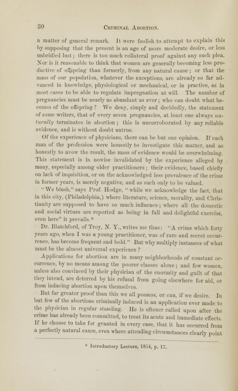 a matter of general remark. It were foolish to attempt to explain this by supposing that the present is an age of more moderate desire, or less unbridled lust; there is too much collateral proof against any such plea. ~Sov is it reasonable to think that women are generally becoming less pro- ductive of offspring than formerly, from any natural cause ; or that the mass of our population, whatever the exceptions, are already so far ad- vanced in knowledge, physiological or mechanical, or in practice, as in most cases to be able to regulate impregnation at will. The number of pregnancies must be nearly as abundant as ever; who can doubt what be- comes of the offspring ? We deny, simply and decidedly, the statement of some writers, that of every seven pregnancies, at least one always na- turally terminates in abortion ; this is uncorroborated by any reliable evidence, and is Avithout doubt untrue. Of the experience of physicians, there can be but one opinion. If each man of the profession were honestly to investigate this matter, and as honestly to avow the result, the mass of evidence would be overwhelming. This statement is in nowise invalidated by the experience alleged by many, especially among older practitioners ; their evidence, based chiefly on lack of inquisition, or on the acknowledged less prevalence of the crime in former years, is merely negative, and as such only to be valued.  We blush, says Prof. Hodge,  while we acknowledge the fact, that in this city, (Philadelphia,) where literature, science, morality, and Chris- tianity are supposed to have so much influence; where all the domestic and social virtues are reported as being in full and delightful exercise, even here it prevails.* Dr. Blatchford, of Troy, N. Y., writes me thus: A crime which forty years ago, when I was a young practitioner, was of rare and secret occur- rence, has become frequent and bold. But why multiply instances of what must be the almost universal experience ? Applications for abortion are in many neighborhoods of constant oc- currence, by no means among the poorer classes alone ; and few women, unless also convinced by their physician of the enormity and guilt of that they intend, are deterred by his refusal from going elsewhere for aid, or from inducing abortion upon themselves. But far greater proof than this we all possess, or can, if we desire. In but few of the abortions criminally induced is an application ever made to the physician in regular standing. He is oftener called upon after the crime has already been committed, to treat its acute and immediate effects. If he choose to take for granted in every case, that it has occurred from a perfectly natural cause, even where attending circumstances clearly point * Introductory Lecture, 18-34, p. 17.