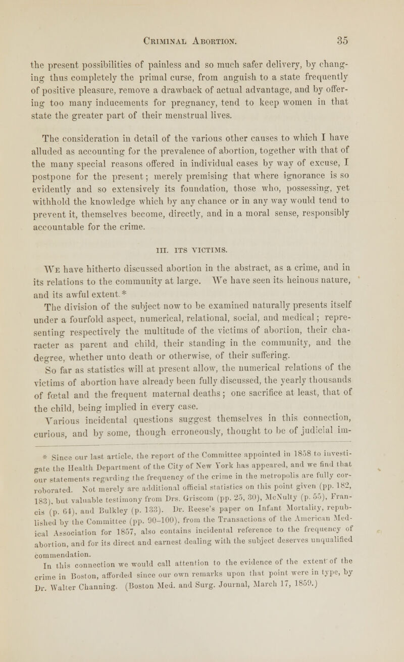 the present possibilities of painless and so much safer delivery, by chang- ing thus completely the primal curse, from anguish to a state frequently of positive pleasure, remove a drawback of actual advantage, and by offer- ing too many inducements for pregnancy, tend to keep women in that state the greater part of their menstrual lives. The consideration in detail of the various other causes to which I have alluded as accounting for the prevalence of abortion, together with that of the many special reasons offered in individual cases by way of excuse, I postpone for the present; merely premising that where ignorance is so evidently and so extensively its foundation, those who, possessing, yet withhold the knowledge which by any chance or in any way would tend to prevent it, themselves become, directly, and in a moral sense, responsibly accountable for the crime. in. ITS VICTIMS. We have hitherto discussed abortion in the abstract, as a crime, and in its relations to the community at large. We have seen its heinous nature, and its awful extent. * The division of the subject now to be examined naturally presents itself under a fourfold aspect, numerical, relational, social, and medical; repre- senting respectively the multitude of the victims of abortion, their cha- racter as parent and child, their standing in the community, and the degree, whether unto death or otherwise, of their suffering. So far as statistics will at present allow, the numerical relations of the victims of abortion have already been fully discussed, the yearly thousands of foetal and the frequent maternal deaths ; one sacrifice at least, that of the child, being implied in every case. Various incidental questions suggest themselves in this connection, curious, and by some, though erroneously, thought to be of judicial im- * Since our last article, the report of the Committee appointed in 1858 to investi- gate the Health Department of the City of New York has appeared, and we find that our statements regarding the frequency of the crime in the metropolis are fully cor- roborated. Not merely are additional official statistics on this point given (pp. 182, 183). but valuable testimony from Drs. Uriscom (pp. 25, 30), McNulty (p. 55), Fran- cis (p. 64), and Bulkley (p. 133). Dr. Reese's paper on Infant Mortality, repub- lished by the Committee (pp. 90-100). from the Transactions of the American Med- ical Association for 1857, also contains incidental reference to the frequency of abortion, and for its direct and earnest dealing with the subject deserves unqualified commendation. In this connection we would call attention to the evidence of the extent'of the crime in Boston, afforded since our own remarks upon that point were in type, by Dr. Walter Channing. (Boston Med. and Surg. Journal, March 17, 1859.)