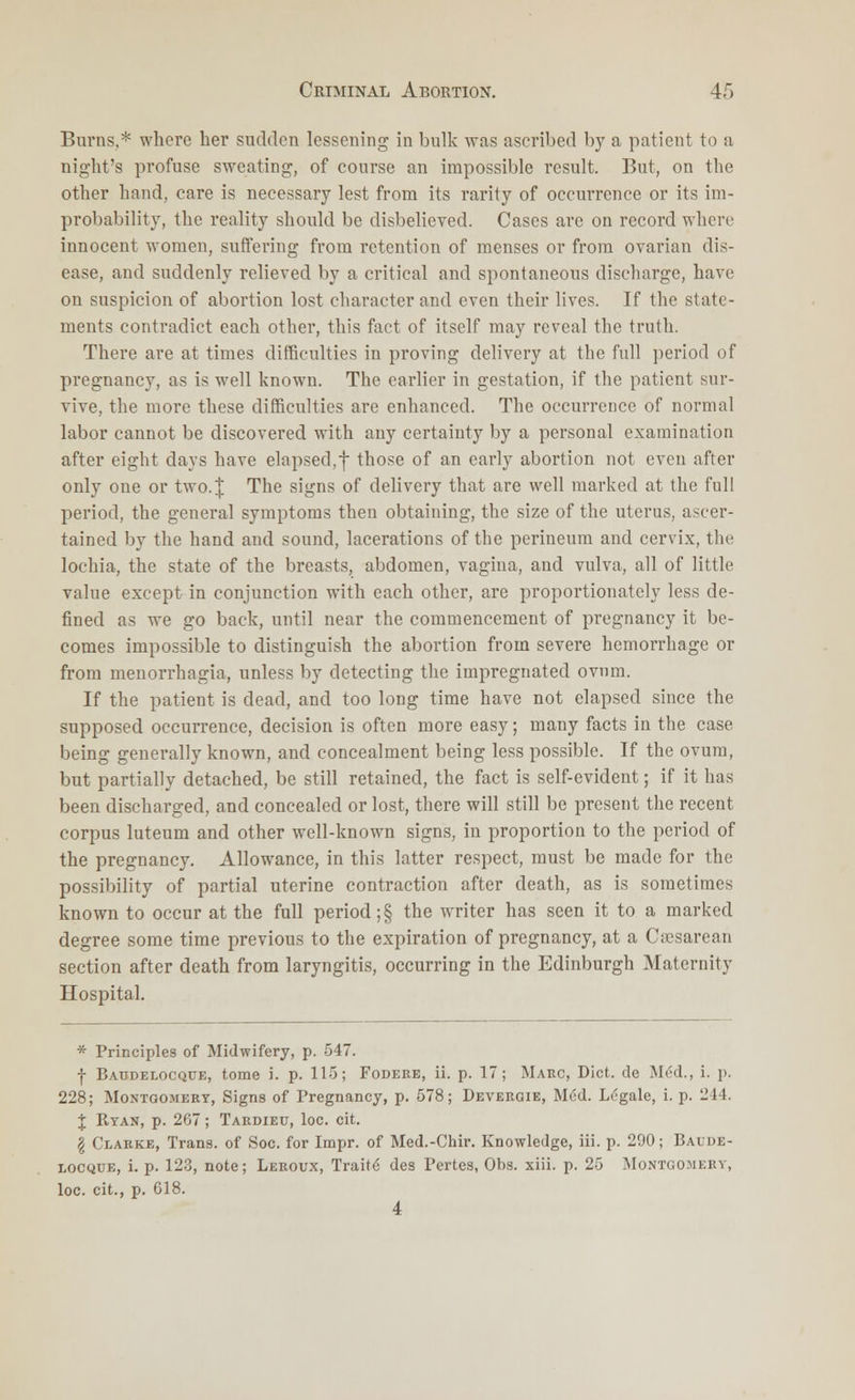 Burns,* where her sudden lessening in bulk was ascribed by a patient to a night's profuse sweating, of course an impossible result. But, on the other hand, care is necessary lest from its rarity of occurrence or its im- probability, the reality should be disbelieved. Cases are on record where innocent women, suffering from retention of menses or from ovarian dis- ease, and suddenly relieved by a critical and spontaneous discharge, have on suspicion of abortion lost character and even their lives. If the state- ments contradict each other, this fact of itself may reveal the truth. There are at times difficulties in proving delivery at the full period of pregnancy, as is well known. The earlier in gestation, if the patient sur- vive, the more these difficulties are enhanced. The occurrence of normal labor cannot be discovered with any certainty by a personal examination after eight days have elapsed,f those of an early abortion not even after only one or two.| The signs of delivery that are well marked at the full period, the general symptoms then obtaining, the size of the uterus, ascer- tained by the hand and sound, lacerations of the perineum and cervix, the lochia, the state of the breasts, abdomen, vagina, and vulva, all of little value except in conjunction with each other, are proportionately less de- fined as we go back, until near the commencement of pregnancy it be- comes impossible to distinguish the abortion from severe hemorrhage or from menorrhagia, unless by detecting the impregnated ovum. If the patient is dead, and too long time have not elapsed since the supposed occurrence, decision is often more easy; many facts in the case being generally known, and concealment being less possible. If the ovum, but partially detached, be still retained, the fact is self-evident; if it has been discharged, and concealed or lost, there will still be present the recent corpus luteum and other well-known signs, in proportion to the period of the pregnancy. Allowance, in this latter respect, must be made for the possibility of partial uterine contraction after death, as is sometimes known to occur at the full period ;§ the writer has seen it to a marked degree some time previous to the expiration of pregnancy, at a Cesarean section after death from laryngitis, occurring in the Edinburgh Maternity Hospital. * Principles of Midwifery, p. 547. f Baudelocque, tome i. p. 115; Fodere, ii. p. 17; Marc, Diet, de Mod., i. p. 228; Montgomery, Signs of Pregnancy, p. 578; Deveegie, M<:d. Legale, i. p. 214. J Ryan, p. 267; Tardieu, loc. cit. \ Clarke, Trans, of Soc. for Impr. of Med.-Chir. Knowledge, iii. p. 290; Baude- locque, i. p. 123, note; Leroux, Traite des Pertes, Obs. xiii. p. 25 Montgomery, loc. cit., p. 618. 4