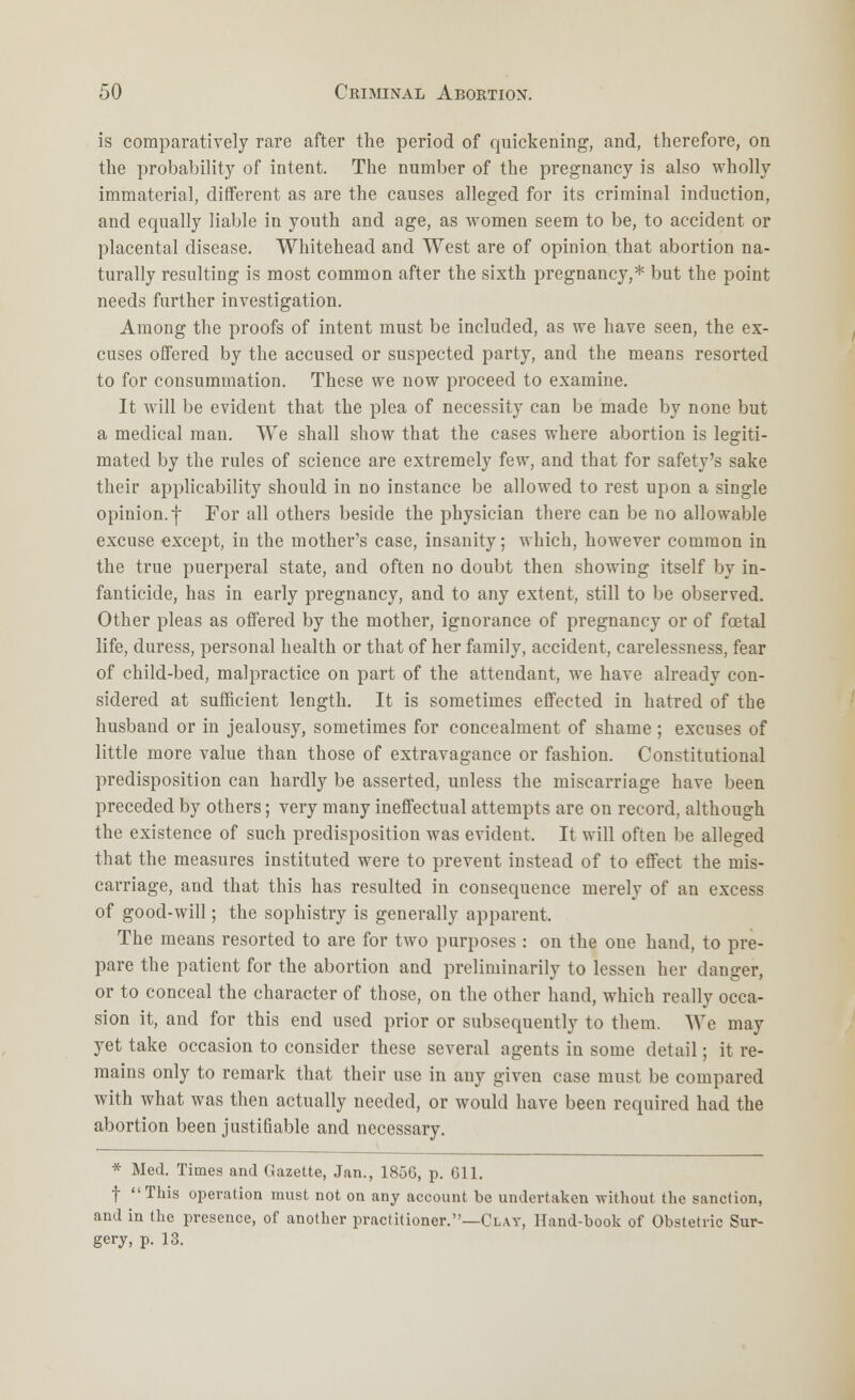 is comparatively rare after the period of quickening, and, therefore, on the probability of intent. The number of the pregnancy is also wholly immaterial, different as are the causes alleged for its criminal induction, and equally liable in youth and age, as women seem to be, to accident or placental disease. Whitehead and West are of opinion that abortion na- turally resulting is most common after the sixth pregnancy,* but the point needs further investigation. Among the proofs of intent must be included, as we have seen, the ex- cuses offered by the accused or suspected party, and the means resorted to for consummation. These we now proceed to examine. It will be evident that the plea of necessity can be made by none but a medical man. We shall show that the cases where abortion is legiti- mated by the rules of science are extremely few, and that for safety's sake their applicability should in no instance be allowed to rest upon a single opinion, f For all others beside the physician there can be no allowable excuse except, in the mother's case, insanity; which, however common in the true puerperal state, and often no doubt then showing itself by in- fanticide, has in early pregnancy, and to any extent, still to be observed. Other pleas as offered by the mother, ignorance of pregnancy or of foetal life, duress, personal health or that of her family, accident, carelessness, fear of child-bed, malpractice on part of the attendant, we have already con- sidered at sufficient length. It is sometimes effected in hatred of the husband or in jealousy, sometimes for concealment of shame ; excuses of little more value than those of extravagance or fashion. Constitutional predisposition can hardly be asserted, unless the miscarriage have been preceded by others; very many ineffectual attempts are on record, although the existence of such predisposition was evident. It will often be alleged that the measures instituted were to prevent instead of to effect the mis- carriage, and that this has resulted in consequence merely of an excess of good-will; the sophistry is generally apparent. The means resorted to are for two purposes : on the one hand, to pre- pare the patient for the abortion and preliminarily to lessen her danger, or to conceal the character of those, on the other hand, which really occa- sion it, and for this end used prior or subsequently to them. We may yet take occasion to consider these several agents in some detail; it re- mains only to remark that their use in any given case must be compared with what was then actually needed, or would have been required had the abortion been justifiable and necessary. * Med. Times and Gazette, Jan., 185G, p. 611. f This operation must not on any account be undertaken without the sanction, and in (he presence, of another practitioner.—Clay, llnnd-book of Obstetric Sur- gery, p. 13.