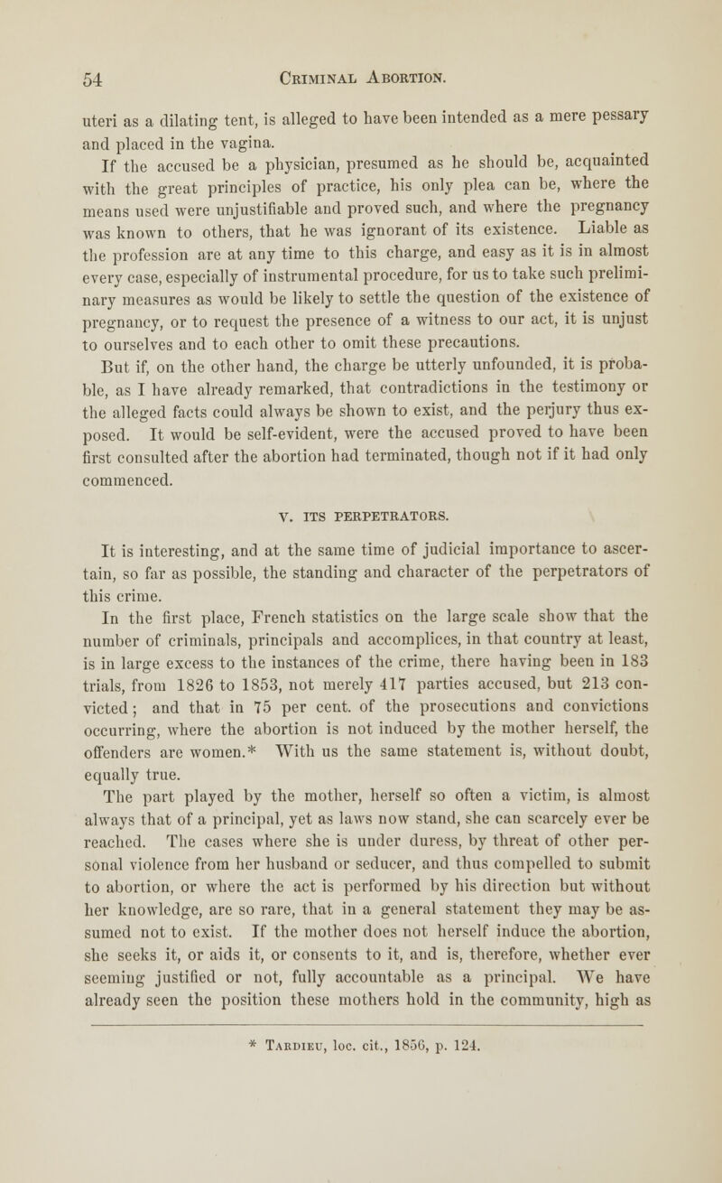 uteri as a dilating tent, is alleged to have been intended as a mere pessary and placed in the vagina. If the accused be a physician, presumed as he should be, acquainted with the great principles of practice, his only plea can be, where the means used were unjustifiable and proved such, and where the pregnancy was known to others, that he was ignorant of its existence. Liable as the profession are at any time to this charge, and easy as it is in almost every case, especially of instrumental procedure, for us to take such prelimi- nary measures as would be likely to settle the question of the existence of pregnancy, or to request the presence of a witness to our act, it is unjust to ourselves and to each other to omit these precautions. But if, on the other hand, the charge be utterly unfounded, it is proba- ble, as I have already remarked, that contradictions in the testimony or the alleged facts could always be shown to exist, and the perjury thus ex- posed. It would be self-evident, were the accused proved to have been first consulted after the abortion had terminated, though not if it had only commenced. V. ITS PERPETRATORS. It is interesting, and at the same time of judicial importance to ascer- tain, so far as possible, the standing and character of the perpetrators of this crime. In the first place, French statistics on the large scale show that the number of criminals, principals and accomplices, in that country at least, is in large excess to the instances of the crime, there having been in 183 trials, from 1826 to 1853, not merely 417 parties accused, but 213 con- victed; and that in 75 per cent, of the prosecutions and convictions occurring, where the abortion is not induced by the mother herself, the offenders are women.* With us the same statement is, without doubt, equally true. The part played by the mother, herself so often a victim, is almost always that of a principal, yet as laws now stand, she can scarcely ever be reached. The cases where she is under duress, by threat of other per- sonal violence from her husband or seducer, and thus compelled to submit to abortion, or where the act is performed by his direction but without her knowledge, are so rare, that in a general statement they may be as- sumed not to exist. If the mother does not herself induce the abortion, she seeks it, or aids it, or consents to it, and is, therefore, whether ever seeming justified or not, fully accountable as a principal. We have already seen the position these mothers hold in the community, high as * Takdieu, loc. cit., 185G, p. 124.