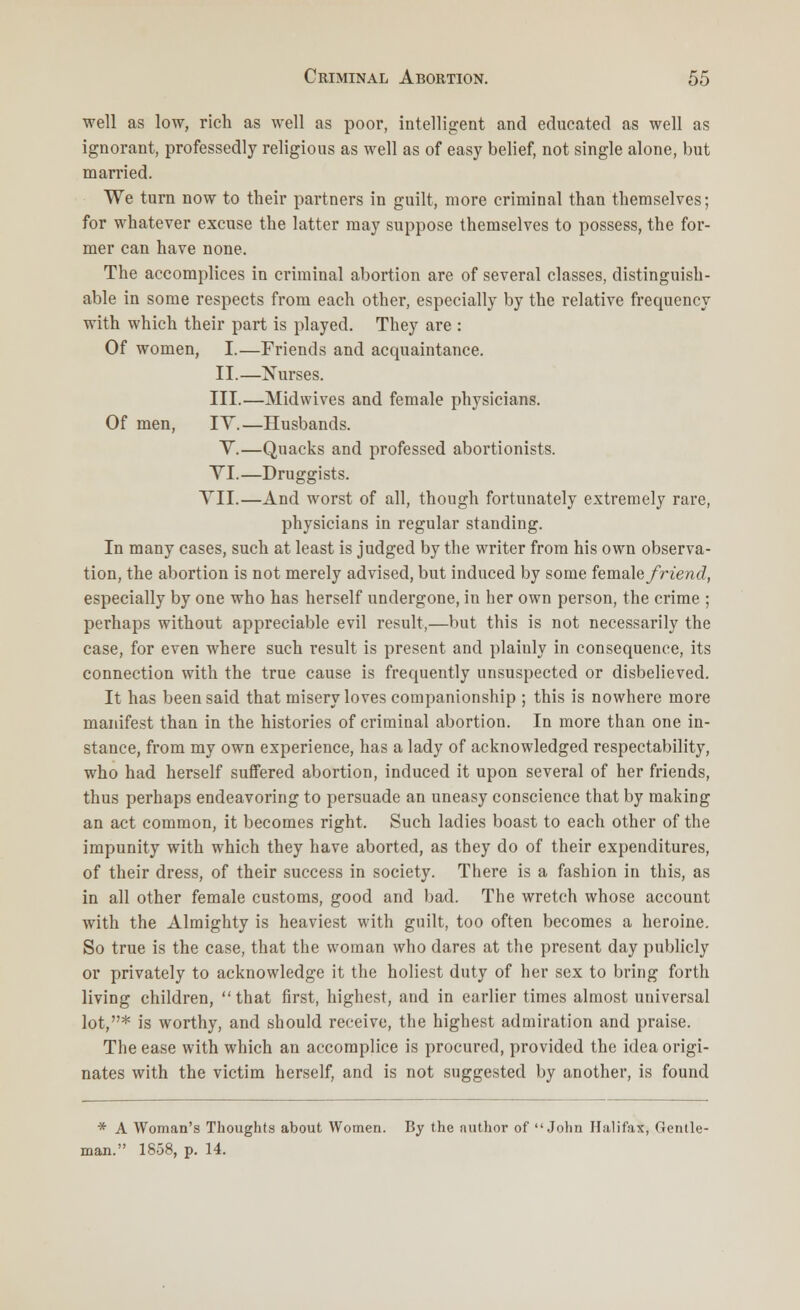 well as low, rich as well as poor, intelligent and educated as well as ignorant, professedly religious as well as of easy belief, not single alone, but married. We turn now to their partners in guilt, more criminal than themselves; for whatever excuse the latter may suppose themselves to possess, the for- mer can have none. The accomplices in criminal abortion are of several classes, distinguish- able in some respects from each other, especially by the relative frequency with which their part is played. They are : Of women, I.—Friends and acquaintance. II.—Nurses. III.—Midwives and female physicians. Of men, IY.—Husbands. Y.—Quacks and professed abortionists. VI.—Druggists. VII.—And worst of all, though fortunately extremely rare, physicians in regular standing. In many cases, such at least is judged by the writer from his own observa- tion, the abortion is not merely advised, but induced by some female/Wend!, especially by one who has herself undergone, in her own person, the crime ; perhaps without appreciable evil result,—but this is not necessarily the case, for even where such result is present and plainly in consequence, its connection with the true cause is frequently unsuspected or disbelieved. It has been said that misery loves companionship ; this is nowhere more manifest than in the histories of criminal abortion. In more than one in- stance, from my own experience, has a lady of acknowledged respectability, who had herself suffered abortion, induced it upon several of her friends, thus perhaps endeavoring to persuade an uneasy conscience that by making an act common, it becomes right. Such ladies boast to each other of the impunity with which they have aborted, as they do of their expenditures, of their dress, of their success in society. There is a fashion in this, as in all other female customs, good and bad. The wretch whose account with the Almighty is heaviest with guilt, too often becomes a heroine. So true is the case, that the woman who dares at the present day publicly or privately to acknowledge it the holiest duty of her sex to bring forth living children, that first, highest, and in earlier times almost universal lot,* is worthy, and should receive, the highest admiration and praise. The ease with which an accomplice is procured, provided the idea origi- nates with the victim herself, and is not suggested by another, is found * A Woman's Thoughts about Women. By the author of John Halifax, Gentle- man. 1858, p. 14.