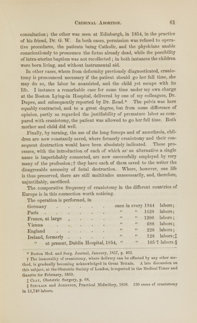 consultation; the other was seen at Edinburgh, in 1854, in the practice of his friend, Dr. Gr. W. In both cases, permission was refused to opera- tive procedures, the patients being Catholic, and the physicians unable conscientiously to pronounce the foetus already dead, while the possibility of intra-uterine baptism was not recollected ; in both instances the children were born living, and without instrumental aid. In other cases, where from deformity previously diagnosticated, cranio- tomy is pronounced necessary if the patient should go her full time, she may do so, the labor be unassisted, and the child yet escape with its life. I instance a remarkable case for some time under my own charge at the Boston Lying-in Hospital, delivered by one of my colleagues, Dr. Dupee, and subsequently reported by Dr. Read.* The pelvis was here equably contracted, and to a great degree, but from some difference of opinion, partly as regarded the justifiability of premature labor as com- pared with craniotomy, the patient was allowed to go her full time. Both mother and child did well. Finally, by turning, the use of the long forceps and of anaesthesia, chil- dren are now constantly saved, where formerly craniotomy and their con- sequent destruction would have been absolutely indicated. These pro- cesses, with the introduction of each of which as an alternative a single name is imperishably connected, are now successfully employed by very many of the profession ;f they have each of them saved to the writer the disagreeable necessity of fcetal destruction. Where, however, one life is thus preserved, there are still multitudes unnecessarily, and, therefore, unjustifiably, sacrificed. The comparative frequency of craniotomy in the different countries of Europe is in this connection worth noticing. The operation is performed, in Germany once in every 1944 labors; Paris ...... it 1G28 labors; France, at large .... u 1200 labors; Yienna ..... a 688 labors; England ..... a 220 labors; Ireland, formerly .... a 128 labors;|  at present, Dublin Hospital, 1854,  u 105 -1 labors. § * Boston Med. and Surg. Journal, January, 1857, p. 462. f The immorality of craniotomy, where delivery can be effected by any other me- thod, is gradually becoming acknowledged in Great Britain. A late discussion on this subject, at the Obstetric Society of London, is reported in the Medical Times and Gazette for February, 1859. I Clay, Obstetric Surgery, p. C8. I Sinclair and Johnston, Practical Midwifery, 1858. 130 cases of craniotomy in 13,748 labors.