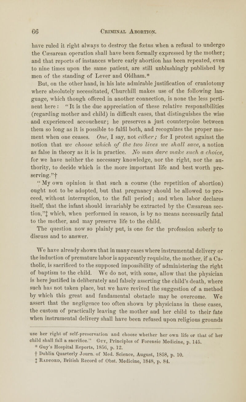 have ruled it right always to destroy the foetus when a refusal to undergo the Cesarean operation shall have been formally expressed by the mother; and that reports of instances where early abortion has been repeated, even to nine times upon the same patient, are still unblushingly published by men of the standing of Lever and Oldham.* But, on the other hand, in his late admirable justification of craniotomy where absolutely necessitated, Churchill makes use of the following lan- guage, which though offered in another connection, is none the less perti- nent here :  It is the due appreciation of these relative responsibilities (regarding mother and child) in difficult cases, that distinguishes the wise and experienced accoucheur; he preserves a just counterpoise between them so long as it is possible to fulfil both, and recognizes the proper mo- ment when one ceases. One, I say, not either; for I protest against the notion that we choose which of the two lives we shall save, a notion as false in theory as it is in practice. No man dare make such a choice, for we have neither the necessary knowledge, nor the right, nor the au- thority, to decide which is the more important life and best worth pre- serving, f  My own opinion is that such a course (the repetition of abortion) ought not to be adopted, but that pregnancy should be allowed to pro- ceed, without interruption, to the full period; and when labor declares itself, that the infant should invariably be extracted by the Cesarean sec- tion,! which, when performed in season, is by no means necessarily fatal to the mother, and may preserve life to the child. The question now so plainly put, is one for the profession soberly to discuss and to answer. We have already shown that in many cases where instrumental delivery or the induction of premature labor is apparently requisite, the mother, if a Ca- tholic, is sacrificed to the supposed impossibility of administering the right of baptism to the child. We do not, with some, allow that the physician is here justified in deliberately and falsely asserting the child's death, where such has not taken place, but we have revived the suggestion of a method by which this great and fundamental obstacle may be overcome. We assert that the negligence too often shown by physicians in these cases, the custom of practically leaving the mother and her child to their fate when instrumental delivery shall have been refused upon religious grounds use her right of self-preservation and choose whether her own life or that of her child shall fall a sacrifice. Guy, Principles of Forensic Medicine, p. 145. * Guy's Hospital Reports, 1856, p. 12. f Dublin Quarterly Journ. of Med. Science, August, 1858, p. 10. X Radford, British Record of Obst. Medicine, 1848, p. 84.