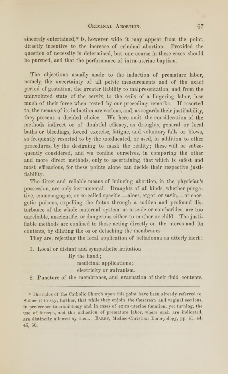 sincerely entertained,* is, however wide it may appear from the point, directly incentive to the increase of criminal abortion. Provided the question of necessity is determined, but one course in these cases should be pursued, and that the performance of intra-uterine baptism. The objections usually made to the induction of premature labor, namely, the uncertainty of all pelvic measurements and of the exact period of gestation, the greater liability to malpresentation, and, from the uninvoluted state of the cervix, to the evils of a lingering labor, lose much of their force when tested by our preceding remarks. If resorted to, the means of its induction are various, and, as regards their justifiability, they present a decided choice. We here omit the consideration of the methods indirect or of doubtful efficacy, as draughts, general or local baths or bleedings, forced exercise, fatigue, and voluntary falls or blows, so frequently resorted to by the uneducated, or used, in addition to other procedures, by the designing to mask the reality; these will be subse- quently considered, and we confine ourselves, in comparing the other and more direct methods, only to ascertaining that which is safest and most efficacious, for these points alone can decide their respective justi- fiability. The direct and reliable means of inducing abortion, in the physician's possession, are only instrumental. Draughts of all kinds, whether purga- tive, emmenagogue, or so-called specific,—aloes, ergot, or savin,—or ener- getic poisons, expelling the foetus through a sudden and profound dis- turbance of the whole maternal system, as arsenic or cantharides, are too unreliable, unscientific, or dangerous either to mother or child. The justi- fiable methods are confined to those acting directly on the uterus and its contents, by dilating the os or detaching the membranes. They are, rejecting the local application of belladonna as utterly inert: 1. Local or distant and sympathetic irritation By the hand; medicinal applications; electricity or galvanism. 2. Puncture of the membranes, and evacuation of their fluid contents. * The rules of the Catholic Church upon this point have been already referred to. Suffice it to say, further, that while they enjoin the Csesarean and vaginal sections, in preference to craniotomy and in cases of extra uterine foetation, yet turning, the use of forceps, and the induction of premature labor, where such are indicated, are distinctly allowed by them. Barky, Medico-Christian Embryology, pp. 41, 44, 45, 60.