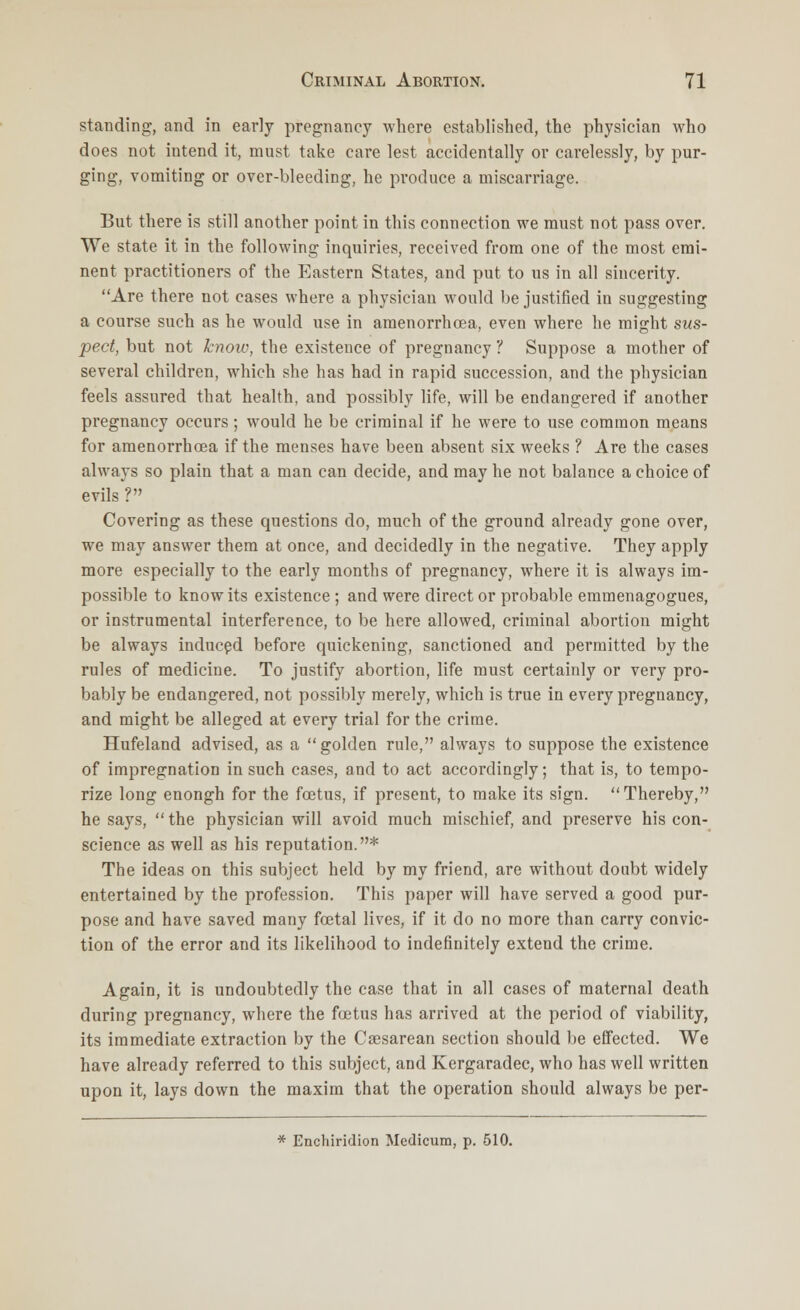 standing, and in early pregnancy where established, the physician who does not intend it, must take care lest accidentally or carelessly, by pur- ging, vomiting or over-bleeding, he produce a miscarriage. But there is still another point in this connection we must not pass over. We state it in the following inquiries, received from one of the most emi- nent practitioners of the Eastern States, and put to us in all sincerity. Are there not cases where a physician would be justified in suggesting a course such as he would use in amenorrhcea, even where he might sus- pect, but not know, the existence of pregnancy ? Suppose a mother of several children, which she has had in rapid succession, and the physician feels assured that health, and possibly life, will be endangered if another pregnancy occurs; would he be criminal if he were to use common means for amenorrhcea if the menses have been absent six weeks ? Are the cases always so plain that a man can decide, and may he not balance a choice of evils ? Covering as these questions do, much of the ground already gone over, we may answer them at once, and decidedly in the negative. They apply more especially to the early months of pregnancy, where it is always im- possible to know its existence ; and were direct or probable emmenagogues, or instrumental interference, to be here allowed, criminal abortion might be always induced before quickening, sanctioned and permitted by the rules of medicine. To justify abortion, life must certainly or very pro- bably be endangered, not possibly merely, which is true in every pregnancy, and might be alleged at every trial for the crime. Hufeland advised, as a golden rule, always to suppose the existence of impregnation in such cases, and to act accordingly; that is, to tempo- rize long enongh for the foetus, if present, to make its sign. Thereby, he says,  the physician will avoid much mischief, and preserve his con- science as well as his reputation.* The ideas on this subject held by my friend, are without doubt widely entertained by the profession. This paper will have served a good pur- pose and have saved many fcetal lives, if it do no more than carry convic- tion of the error and its likelihood to indefinitely extend the crime. Again, it is undoubtedly the case that in all cases of maternal death during pregnancy, where the foetus has arrived at the period of viability, its immediate extraction by the Cesarean section should be effected. We have already referred to this subject, and Kergaradec, who has well written upon it, lays down the maxim that the operation should always be per- * Enchiridion Medicum, p. 510.