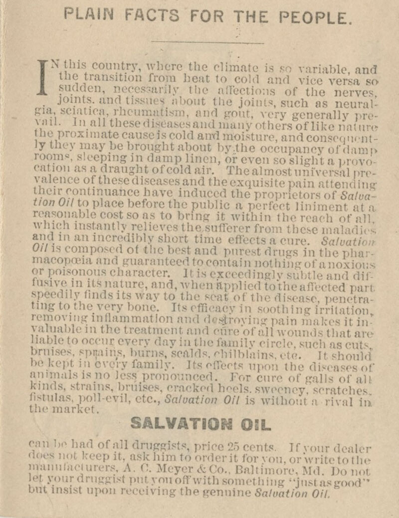 PLAIN FACTS FOR THE PEOPLE. IN this country, where the cli variable and the transition from heat to cold and vice versa so ?u«aen, nee factions of the nerves , joints, and tissues about the joints, such as neural- pa, sciatica, rhc v generally pre- vail, in all these diseases and many others of like nature lie proximate causcis cold aivd moisture, and consequent- ly they may be brought about by.the oci .! imp eping in damp linen, or even so slight a pi m as a draught of cold air. Thcalmost universal pre- valence of thesediseases and the exquisite pain attending: tbeir continuance have induced th , ■: 0f Salva- tion Oil to place before the public a perfect liniment at a reasonable cost so as to bring it within the reach of all which instantly relieves the sufferer from these mala and man incredibly short tin Oil is composed of the best and purest drugs in the i macopoeia and guaranteed tocontain not (,.'r P° aracter. it is exceedingly subtle and dif- fusive m lis nature, and, when ttppl ily findsitswayto the seat o i penetra- ting to the very bone, [tsefficacy in soothing Irritation ivinginflammation ovinjrpain makesitin- valuablein the treatment and cure* i- thatare ur every day in the family cin bruises, spttains, burns, scalds, chilblains, i' kept in every family, its i animals is no less pronounced. For am ai Kinds, raises, cracked heels, swp hes fistulas, poll-evil, etc., Salvation Oil is without a rival iri irket. SALVATION OIL 1 draffi 5 cents ask him to orderit for v< . A. 0. Meyer&Co., Baltimore, Md* Do not i>-t your dniffgist put you off with something justasgood but insist upon n■. genuine Salvation Oil io had of ail dra nts. If vour dealer P It. askhim ti r you, or write to the